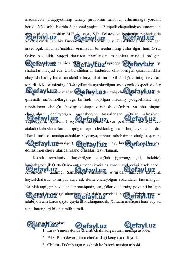  
 
madaniyati taraqqiyotining tarixiy jarayonini tasavvur qilishimizga yordam 
beradi. XX asr boshlarida Ashxobod yaqinida Pampelli ekspeditsiyasi tomonidan 
olib borilgan qazishlar M.E. Masson, S.P. Tolstov va boshqalar rahbarligida 
Sovet davrida Janubiy Turkmaniston, Xorazm, Quyi Zarafshonda olib borilgan 
arxeologik ishlar ko’rsatdiki, eramizdan bir necha ming yillar ilgari ham O’rta 
Osiyo xududida yuqori darajada rivojlangan madaniyat mavjud bo’lgan. 
Quldorlik tuzumi davrida Marokand, Niso, Tuproqqal’a, Termiz va boshqa 
shaharlar mavjud edi. Ushbu shaharlar hududida olib borilgan qazilma ishlar 
chog’ida badiiy hunarmandchilik buyumlari, turli- xil cholg’ularining tasvirlari 
topildi. XX asrimizning 30-40 yillarida uyushtirilgan arxeologik ekspeditsiyalar 
natijasida O’rta osiyo madaniyatini, shu jumladan xalq cholg’ularini o’rganishda 
qimmatli ma’lumotlarga ega bo’lindi. Topilgan madaniy yodgorliklar: nay, 
rubobsimon cholg’u, hozirgi doiraga o’xshash do’mbira va shu singari 
cholg’ularni 
chalayotgan 
mashshoqlar 
tasvirlangan. 
Bular 
Afrosiyob, 
Tuproqqal’a, Ayritom ( Ayritom frizi(bino, devor peshonasi, hoshiya) deb 
ataladi) kabi shaharlardan topilgan sopol idishlardagi mashshoq haykalchalardir. 
Ularda turli xil musiqa asboblari : lyutnya, tanbur, rubobsimon cholg’u, qonun, 
ud, rud, shemane(musiqor), chag’ona, chiltor, nay, burg’u, surnay, karnay, 
doirasimon cholg’ularida mashq qilishlari tasvirlangan. 
 Kichik 
terrakotiv 
(kuydirilgan 
qizg’ish 
jigarrang, 
gil, 
balchiq) 
haykaltaroshlik O’rta Osiyo antik madaniyatining yorqin yodgorligi hisoblanadi. 
Afrosiyob ( qadimgi Samarqand shahrining o’rni)dan topilgan ko’pgina 
haykalchalarda aksariyat nay, ud, doira chalayotgan sozandalar tasvirlangan. 
Ko’plab topilgan haykalchalar musiqaning so’g’dlar va ularning poytaxti bo’lgan 
Samarqand hayotidagi ahamiyati to’g’risida guvohlik beradi. O’zbek mumtoz 
adabiyoti asarlarida qayta-qayta ta’kidlanganidek, Xorazm musiqasi ham boy va 
rang-barangligi bilan ajralib turadi. 
  
 Tayanch iboralar: 
1.  Lira- Yunonistonda chertib chalinadigan torli musiqa asbobi. 
2.  Friz- Bino devor gilam chetlaridagi keng naqo’li yo’l. 
3.  Chiltor- Do’mbiraga o’xshash ko’p torli musiqa asbobi. 
