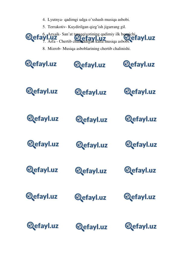  
 
4.  Lyutnya- qadimgi udga o’xshash musiqa asbobi. 
5.  Terrakotiv- Kuydirilgan qizg’ish jigarrang gil. 
6.  Arxaik- San’at taraqqiyotining qadimiy ilk bosqichi. 
7.  Arfa - Chertib chalinadigan katta musiqa asbobi. 
8.  Mizrob- Musiqa asboblarining chertib chalinishi. 
 
