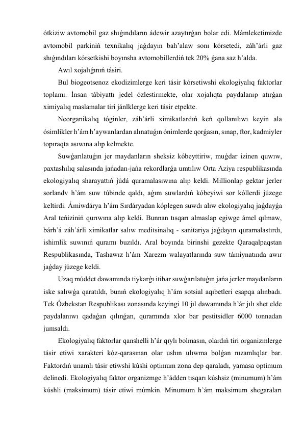 ótkiziw avtomobil gaz shıǵındıların ádewir azaytırǵan bolar edi. Mámleketimizde 
avtomobil parkiniń texnikalıq jaǵdayın bah’alaw sonı kórsetedi, záh’árli gaz 
shıǵındıları kórsetkishi boyınsha avtomobillerdiń tek 20% ǵana saz h’alda. 
Awıl xojalıǵınıń tásiri. 
Bul biogeotsenoz ekodizimlerge keri tásir kórsetiwshi ekologiyalıq faktorlar 
toplamı. İnsan tábiyattı jedel ózlestirmekte, olar xojalıqta paydalanıp atırǵan 
ximiyalıq maslamalar tiri jánlklerge keri tásir etpekte. 
Neorganikalıq tóginler, záh’árli ximikatlardıń keń qollanılıwı keyin ala 
ósimlikler h’ám h’aywanlardan alınatuǵın ónimlerde qorǵasın, sınap, ftor, kadmiyler 
topıraqta asıwına alıp kelmekte. 
Suwǵarılatuǵın jer maydanların sheksiz kóbeyttiriw, muǵdar izinen quwıw, 
paxtashılıq salasında jańadan-jańa rekordlarǵa umtılıw Orta Aziya respublikasında 
ekologiyalıq sharayattıń júdá quramalasıwına alıp keldi. Millionlap gektar jerler 
sorlandv h’ám suw túbinde qaldı, aǵım suwlardıń kóbeyiwi sor kóllerdi júzege 
keltirdi. Ámiwdárya h’ám Sırdáryadan kóplegen suwdı alıw ekologiyalıq jaǵdayǵa 
Aral teńiziniń qurıwına alıp keldi. Bunnan tısqarı almaslap egiwge ámel qılmaw, 
bárh’á záh’árli ximikatlar salıw meditsinalıq - sanitariya jaǵdayın quramalastırdı, 
ishimlik suwınıń quramı buzıldı. Aral boyında birinshi gezekte Qaraqalpaqstan 
Respublikasında, Tashawız h’ám Xarezm walayatlarında suw támiynatında awır 
jaǵday júzege keldi. 
Uzaq múddet dawamında tiykarǵı itibar suwǵarılatuǵın jańa jerler maydanların 
iske salıwǵa qaratıldı, bunıń ekologiyalıq h’ám sotsial aqıbetleri esapqa alınbadı. 
Tek Ózbekstan Respublikası zonasında keyingi 10 jıl dawamında h’ár jılı shet elde 
paydalanıwı qadaǵan qılınǵan, quramında xlor bar pestitsidler 6000 tonnadan 
jumsaldı. 
Ekologiyalıq faktorlar qanshelli h’ár qıylı bolmasın, olardıń tiri organizmlerge 
tásir etiwi xarakteri kóz-qarasınan olar ushın ulıwma bolǵan nızamlıqlar bar. 
Faktordıń unamlı tásir etiwshi kúshi optimum zona dep qaraladı, yamasa optimum 
delinedi. Ekologiyalıq faktor organizmge h’ádden tısqarı kúshsiz (minumum) h’ám 
kúshli (maksimum) tásir etiwi múmkin. Minumum h’ám maksimum shegaraları 
