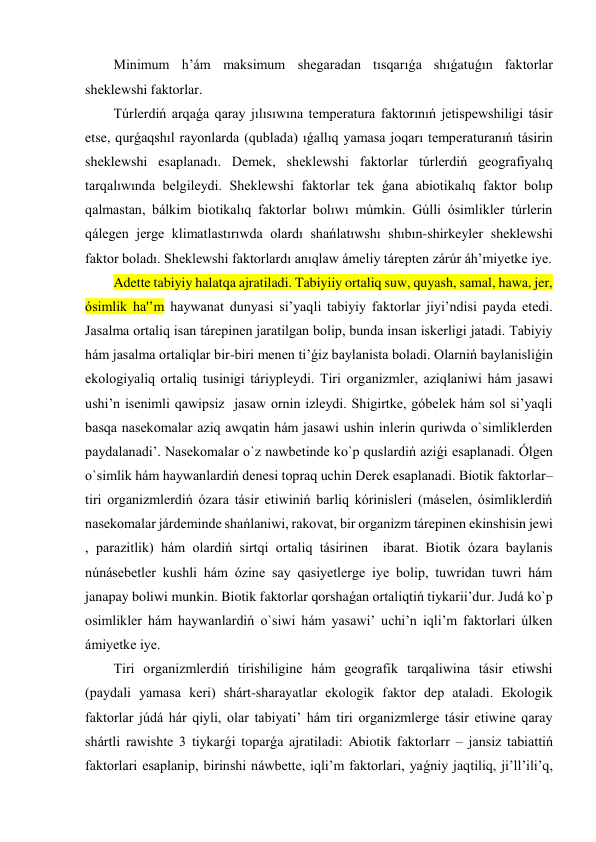 Minimum h’ám maksimum shegaradan tısqarıǵa shıǵatuǵın faktorlar 
sheklewshi faktorlar. 
Túrlerdiń arqaǵa qaray jılısıwına temperatura faktorınıń jetispewshiligi tásir 
etse, qurǵaqshıl rayonlarda (qublada) ıǵallıq yamasa joqarı temperaturanıń tásirin 
sheklewshi esaplanadı. Demek, sheklewshi faktorlar túrlerdiń geografiyalıq 
tarqalıwında belgileydi. Sheklewshi faktorlar tek ǵana abiotikalıq faktor bolıp 
qalmastan, bálkim biotikalıq faktorlar bolıwı múmkin. Gúlli ósimlikler túrlerin 
qálegen jerge klimatlastırıwda olardı shańlatıwshı shıbın-shirkeyler sheklewshi 
faktor boladı. Sheklewshi faktorlardı anıqlaw ámeliy tárepten zárúr áh’miyetke iye. 
Adette tabiyiy halatqa ajratiladi. Tabiyiiy ortaliq suw, quyash, samal, hawa, jer, 
ósimlik ha'’m haywanat dunyasi si’yaqli tabiyiy faktorlar jiyi’ndisi payda etedi. 
Jasalma ortaliq isan tárepinen jaratilgan bolip, bunda insan iskerligi jatadi. Tabiyiy 
hám jasalma ortaliqlar bir-biri menen ti’ǵiz baylanista boladi. Olarniń baylanisliǵin 
ekologiyaliq ortaliq tusinigi táriypleydi. Tiri organizmler, aziqlaniwi hám jasawi 
ushi’n isenimli qawipsiz  jasaw ornin izleydi. Shigirtke, góbelek hám sol si’yaqli 
basqa nasekomalar aziq awqatin hám jasawi ushin inlerin quriwda o`simliklerden 
paydalanadi’. Nasekomalar o`z nawbetinde ko`p quslardiń aziǵi esaplanadi. Ólgen 
o`simlik hám haywanlardiń denesi topraq uchin Derek esaplanadi. Biotik faktorlar– 
tiri organizmlerdiń ózara tásir etiwiniń barliq kórinisleri (máselen, ósimliklerdiń 
nasekomalar járdeminde shańlaniwi, rakovat, bir organizm tárepinen ekinshisin jewi 
, parazitlik) hám olardiń sirtqi ortaliq tásirinen  ibarat. Biotik ózara baylanis 
núnásebetler kushli hám ózine say qasiyetlerge iye bolip, tuwridan tuwri hám 
janapay boliwi munkin. Biotik faktorlar qorshaǵan ortaliqtiń tiykarii’dur. Judá ko`p 
osimlikler hám haywanlardiń o`siwi hám yasawi’ uchi’n iqli’m faktorlari úlken 
ámiyetke iye.  
Tiri organizmlerdiń tirishiligine hám geografik tarqaliwina tásir etiwshi 
(paydali yamasa keri) shárt-sharayatlar ekologik faktor dep ataladi. Ekologik 
faktorlar júdá hár qiyli, olar tabiyati’ hám tiri organizmlerge tásir etiwine qaray 
shártli rawishte 3 tiykarǵi toparǵa ajratiladi: Abiotik faktorlarr – jansiz tabiattiń 
faktorlari esaplanip, birinshi náwbette, iqli’m faktorlari, yaǵniy jaqtiliq, ji’ll’ili’q, 
