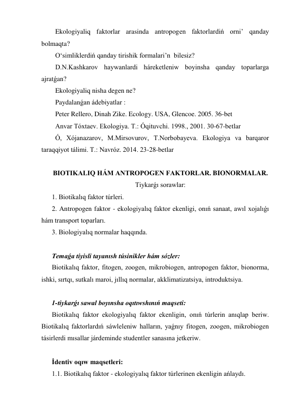 Ekologiyaliq faktorlar arasinda antropogen faktorlardiń orni’ qanday 
bolmaqta? 
O‘simliklerdiń qanday tirishik formalari’n  bilesiz? 
D.N.Kashkarov haywanlardi háreketleniw boyinsha qanday toparlarga 
ajratǵan? 
Ekologiyaliq nisha degen ne? 
Paydalanǵan ádebiyatlar : 
Peter Rellero, Dinah Zike. Ecology. USA, Glencoe. 2005. 36-bet 
Anvar Tóxtaev. Ekologiya. T.: Óqituvchi. 1998., 2001. 30-67-betlar 
Ó, Xójanazarov, M.Mirsovurov, T.Norbobayeva. Ekologiya va barqaror 
taraqqiyot tálimi. T.: Navróz. 2014. 23-28-betlar 
 
BIOTIKALIQ HÁM ANTROPOGEN FAKTORLAR. BIONORMALAR. 
Tiykarǵı sorawlar: 
1. Biotikalıq faktor túrleri. 
2. Antropogen faktor - ekologiyalıq faktor ekenligi, onıń sanaat, awıl xojalıǵı 
hám transport toparları. 
3. Biologiyalıq normalar haqqında. 
 
Temaǵa tiyisli tayanısh túsinikler hám sózler: 
Biotikalıq faktor, fitogen, zoogen, mikrobiogen, antropogen faktor, bionorma, 
ishki, sırtqı, sutkalı maroi, jıllıq normalar, akklimatizatsiya, introduktsiya. 
 
1-tiykarǵı sawal boyınsha oqıtıwshınıń maqseti: 
Biotikalıq faktor ekologiyalıq faktor ekenligin, onıń túrlerin anıqlap beriw. 
Biotikalıq faktorlardıń sáwleleniw halların, yaǵnıy fitogen, zoogen, mikrobiogen 
tásirlerdi mısallar járdeminde studentler sanasına jetkeriw. 
 
İdentiv oqıw maqsetleri: 
1.1. Biotikalıq faktor - ekologiyalıq faktor túrlerinen ekenligin ańlaydı. 

