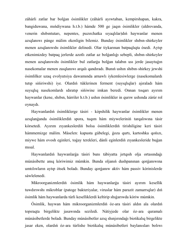 záhárli zatlar bar bolǵan ósimlikler (záhárli ayıwtaban, kempirshapan, kakra, 
bangiduwana, mıńdiywana h.t.b.) hámde 500 ge jaqın ósimlikler (aldrovanda, 
venerin shıbıntutarı, nepentes, puzırchatka sıyaqlılar)dıń haywanlar menen 
azıqlanıwı pánge málim ekenligin bilemiz. Bunday ósimlikler shıbın-shirkeyler 
menen azıqlanıwshı ósimlikler delinedi. Olar tiykarınan batpaqlıqta ósedi. Aytıp 
etkenimizdey batpaq jerlerde azotlı zatlar az bolǵanlıǵı sebepli, shıbın-shirkeyler 
menen azıqlanıwshı ósimlikler bul zatlarǵa bolǵan talabın usı jerde jasaytuǵın 
nasekomalar menen zaıqlanıwı arqalı qandıradı. Bunıń ushın shıbın-shirkey jewshi 
ósimlilker uzaq evolyutsiya dawamında arnawlı iykemlesiwlerge (nasekomalardı 
tutıp sińiriwshi) iye. Olardıń túklerinen ferment (suyıqlıqlar) ajıraladı hám             
suyıqlıq nasekomlardı ıdıratıp sińiwine imkan beredi. Onnan tısqarı ayırım 
haywanlar (kene, shıbın, hárriler h.t.b.) ushın ósimlikler in qurıw ushında zárúr rol 
oynaydı.                                                                                                           
Haywanlardıń ósimliklerge tásiri - kópshilik haywanlar ósimlikler menen 
azıqlanǵanda ósimliklerdiń spora, tuqım hám miyweleriniń tarqalıwına tásir 
kórsetedi. Ayırım zıyankeslerdiń bolsa ósimliklerdiń tirishiligine keri tásiri 
hámmemizge málim. Máselen: kapusta gúbelegi, ǵoza qurtı, kartoshka qońızı, 
miywe hám ovosh eginleri, toǵay terekleri, dánli eginlerdiń zıyankesleride buǵan 
mısal. 
Haywanlardıń haywanlarǵa tásiri bunı tábiyatta jırtqısh olja ortasındaǵı 
múnásibette anıq kóriwimiz múmkin. Bunda oljanıń dushpanınan qorǵanıwına 
umtılıwların aytıp ótsek boladı. Bunday qorǵanıw aktiv hám passiv kórinislerde 
sáwlelenedi. 
Mikroorganizmlerdiń ósimlik hám haywanlarǵa tásiri ayırım kesellik 
tuwdırıwshı mikroblar (patoge bakteriyalar, viruslar hám parazit zamarrıqlar) dıń 
ósimlik hám haywanlarda túrli keselliklerdi keltirip shıǵarıwda kóriw múmkin. 
Ósimlik, haywan hám mikroorganizmlerdiń óz-ara tásiri aldın ala olardıń 
topıraqta birgelikte jasawında seziledi. Nátiyjede olar óz-ara quramalı 
múnásibetlerde boladı. Bunday múnásibetler azıq shınjırındaǵı biotikalıq birgelikte 
jasar eken, olardıń óz-ara túrlishe biotikalıq múnásibetleri baylanısları bolıwı 
