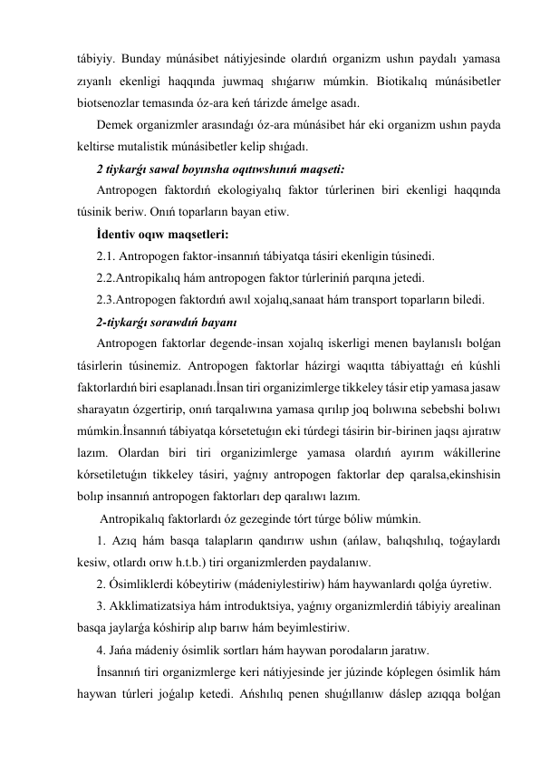 tábiyiy. Bunday múnásibet nátiyjesinde olardıń organizm ushın paydalı yamasa 
zıyanlı ekenligi haqqında juwmaq shıǵarıw múmkin. Biotikalıq múnásibetler 
biotsenozlar temasında óz-ara keń tárizde ámelge asadı. 
Demek organizmler arasındaǵı óz-ara múnásibet hár eki organizm ushın payda 
keltirse mutalistik múnásibetler kelip shıǵadı. 
2 tiykarǵı sawal boyınsha oqıtıwshınıń maqseti: 
Antropogen faktordıń ekologiyalıq faktor túrlerinen biri ekenligi haqqında 
túsinik beriw. Onıń toparların bayan etiw. 
İdentiv oqıw maqsetleri: 
2.1. Antropogen faktor-insannıń tábiyatqa tásiri ekenligin túsinedi. 
2.2.Antropikalıq hám antropogen faktor túrleriniń parqına jetedi. 
2.3.Antropogen faktordıń awıl xojalıq,sanaat hám transport toparların biledi. 
2-tiykarǵı sorawdıń bayanı  
Antropogen faktorlar degende-insan xojalıq iskerligi menen baylanıslı bolǵan 
tásirlerin túsinemiz. Antropogen faktorlar házirgi waqıtta tábiyattaǵı eń kúshli 
faktorlardıń biri esaplanadı.İnsan tiri organizimlerge tikkeley tásir etip yamasa jasaw 
sharayatın ózgertirip, onıń tarqalıwına yamasa qırılıp joq bolıwına sebebshi bolıwı 
múmkin.İnsannıń tábiyatqa kórsetetuǵın eki túrdegi tásirin bir-birinen jaqsı ajıratıw 
lazım. Olardan biri tiri organizimlerge yamasa olardıń ayırım wákillerine 
kórsetiletuǵın tikkeley tásiri, yaǵnıy antropogen faktorlar dep qaralsa,ekinshisin 
bolıp insannıń antropogen faktorları dep qaralıwı lazım.                                                         
 Antropikalıq faktorlardı óz gezeginde tórt túrge bóliw múmkin. 
1. Azıq hám basqa talapların qandırıw ushın (ańlaw, balıqshılıq, toǵaylardı 
kesiw, otlardı orıw h.t.b.) tiri organizmlerden paydalanıw. 
2. Ósimliklerdi kóbeytiriw (mádeniylestiriw) hám haywanlardı qolǵa úyretiw. 
3. Akklimatizatsiya hám introduktsiya, yaǵnıy organizmlerdiń tábiyiy arealinan 
basqa jaylarǵa kóshirip alıp barıw hám beyimlestiriw. 
4. Jańa mádeniy ósimlik sortları hám haywan porodaların jaratıw. 
İnsannıń tiri organizmlerge keri nátiyjesinde jer júzinde kóplegen ósimlik hám 
haywan túrleri joǵalıp ketedi. Ańshılıq penen shuǵıllanıw dáslep azıqqa bolǵan 
