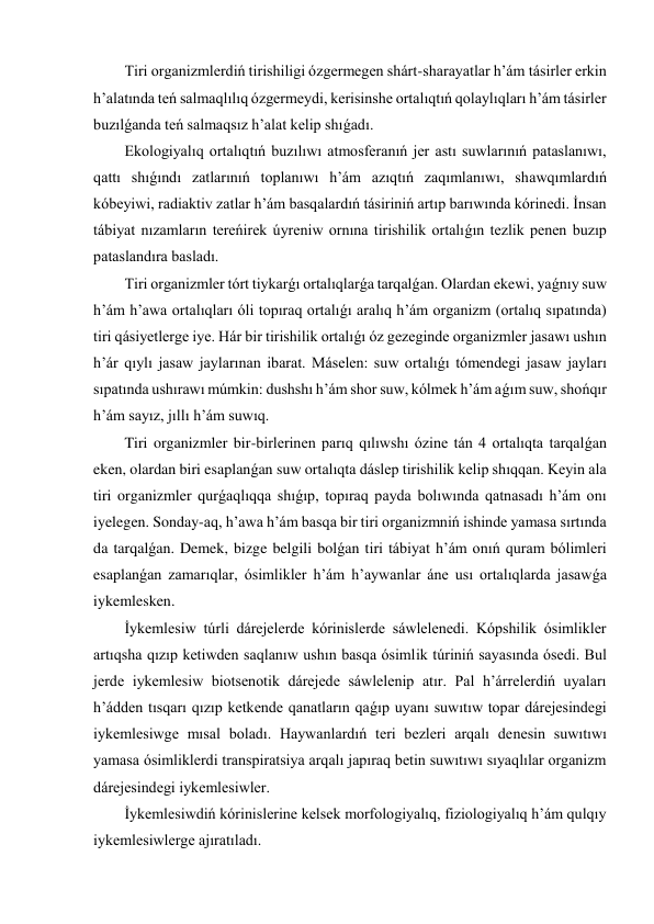 Tiri organizmlerdiń tirishiligi ózgermegen shárt-sharayatlar h’ám tásirler erkin 
h’alatında teń salmaqlılıq ózgermeydi, kerisinshe ortalıqtıń qolaylıqları h’ám tásirler 
buzılǵanda teń salmaqsız h’alat kelip shıǵadı. 
Ekologiyalıq ortalıqtıń buzılıwı atmosferanıń jer astı suwlarınıń pataslanıwı, 
qattı shıǵındı zatlarınıń toplanıwı h’ám azıqtıń zaqımlanıwı, shawqımlardıń 
kóbeyiwi, radiaktiv zatlar h’ám basqalardıń tásiriniń artıp barıwında kórinedi. İnsan 
tábiyat nızamların tereńirek úyreniw ornına tirishilik ortalıǵın tezlik penen buzıp 
pataslandıra basladı. 
Tiri organizmler tórt tiykarǵı ortalıqlarǵa tarqalǵan. Olardan ekewi, yaǵnıy suw 
h’ám h’awa ortalıqları óli topıraq ortalıǵı aralıq h’ám organizm (ortalıq sıpatında) 
tiri qásiyetlerge iye. Hár bir tirishilik ortalıǵı óz gezeginde organizmler jasawı ushın 
h’ár qıylı jasaw jaylarınan ibarat. Máselen: suw ortalıǵı tómendegi jasaw jayları 
sıpatında ushırawı múmkin: dushshı h’ám shor suw, kólmek h’ám aǵım suw, shońqır 
h’ám sayız, jıllı h’ám suwıq. 
Tiri organizmler bir-birlerinen parıq qılıwshı ózine tán 4 ortalıqta tarqalǵan 
eken, olardan biri esaplanǵan suw ortalıqta dáslep tirishilik kelip shıqqan. Keyin ala 
tiri organizmler qurǵaqlıqqa shıǵıp, topıraq payda bolıwında qatnasadı h’ám onı 
iyelegen. Sonday-aq, h’awa h’ám basqa bir tiri organizmniń ishinde yamasa sırtında 
da tarqalǵan. Demek, bizge belgili bolǵan tiri tábiyat h’ám onıń quram bólimleri 
esaplanǵan zamarıqlar, ósimlikler h’ám h’aywanlar áne usı ortalıqlarda jasawǵa 
iykemlesken. 
İykemlesiw túrli dárejelerde kórinislerde sáwlelenedi. Kópshilik ósimlikler 
artıqsha qızıp ketiwden saqlanıw ushın basqa ósimlik túriniń sayasında ósedi. Bul 
jerde iykemlesiw biotsenotik dárejede sáwlelenip atır. Pal h’árrelerdiń uyaları 
h’ádden tısqarı qızıp ketkende qanatların qaǵıp uyanı suwıtıw topar dárejesindegi 
iykemlesiwge mısal boladı. Haywanlardıń teri bezleri arqalı denesin suwıtıwı 
yamasa ósimliklerdi transpiratsiya arqalı japıraq betin suwıtıwı sıyaqlılar organizm 
dárejesindegi iykemlesiwler. 
İykemlesiwdiń kórinislerine kelsek morfologiyalıq, fiziologiyalıq h’ám qulqıy 
iykemlesiwlerge ajıratıladı. 
