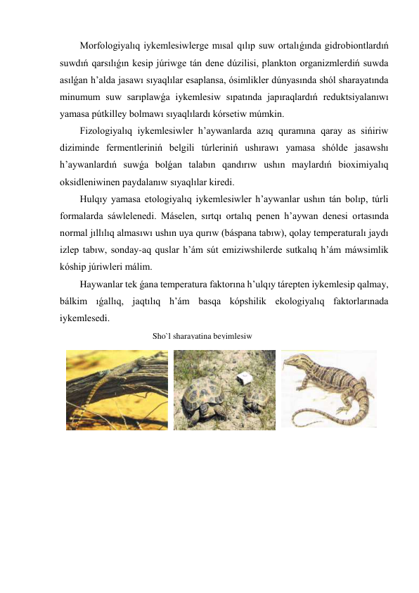 Morfologiyalıq iykemlesiwlerge mısal qılıp suw ortalıǵında gidrobiontlardıń 
suwdıń qarsılıǵın kesip júriwge tán dene dúzilisi, plankton organizmlerdiń suwda 
asılǵan h’alda jasawı sıyaqlılar esaplansa, ósimlikler dúnyasında shól sharayatında 
minumum suw sarıplawǵa iykemlesiw sıpatında japıraqlardıń reduktsiyalanıwı 
yamasa pútkilley bolmawı sıyaqlılardı kórsetiw múmkin. 
Fizologiyalıq iykemlesiwler h’aywanlarda azıq quramına qaray as sińiriw 
diziminde fermentleriniń belgili túrleriniń ushırawı yamasa shólde jasawshı 
h’aywanlardıń suwǵa bolǵan talabın qandırıw ushın maylardıń bioximiyalıq 
oksidleniwinen paydalanıw sıyaqlılar kiredi. 
Hulqıy yamasa etologiyalıq iykemlesiwler h’aywanlar ushın tán bolıp, túrli 
formalarda sáwlelenedi. Máselen, sırtqı ortalıq penen h’aywan denesi ortasında 
normal jıllılıq almasıwı ushın uya qurıw (báspana tabıw), qolay temperaturalı jaydı 
izlep tabıw, sonday-aq quslar h’ám sút emiziwshilerde sutkalıq h’ám máwsimlik 
kóship júriwleri málim. 
Haywanlar tek ǵana temperatura faktorına h’ulqıy tárepten iykemlesip qalmay, 
bálkim ıǵallıq, jaqtılıq h’ám basqa kópshilik ekologiyalıq faktorlarınada 
iykemlesedi. 
 
 
Sho`l sharayatina beyimlesiw 
 

