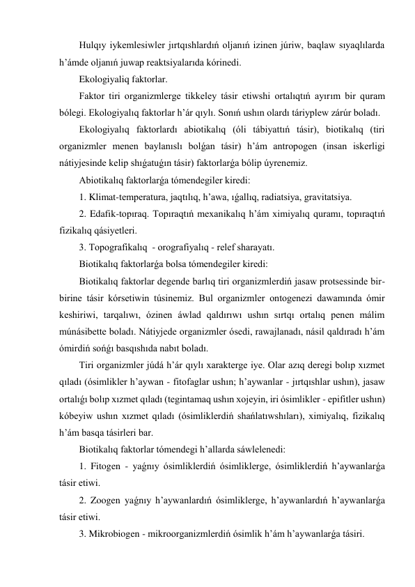 Hulqıy iykemlesiwler jırtqıshlardıń oljanıń izinen júriw, baqlaw sıyaqlılarda 
h’ámde oljanıń juwap reaktsiyalarıda kórinedi. 
Ekologiyaliq faktorlar. 
Faktor tiri organizmlerge tikkeley tásir etiwshi ortalıqtıń ayırım bir quram 
bólegi. Ekologiyalıq faktorlar h’ár qıylı. Sonıń ushın olardı táriyplew zárúr boladı. 
Ekologiyalıq faktorlardı abiotikalıq (óli tábiyattıń tásir), biotikalıq (tiri 
organizmler menen baylanıslı bolǵan tásir) h’ám antropogen (insan iskerligi 
nátiyjesinde kelip shıǵatuǵın tásir) faktorlarǵa bólip úyrenemiz. 
Abiotikalıq faktorlarǵa tómendegiler kiredi: 
1. Klimat-temperatura, jaqtılıq, h’awa, ıǵallıq, radiatsiya, gravitatsiya. 
2. Edafik-topıraq. Topıraqtıń mexanikalıq h’ám ximiyalıq quramı, topıraqtıń 
fizikalıq qásiyetleri. 
3. Topografikalıq  - orografiyalıq - relef sharayatı. 
Biotikalıq faktorlarǵa bolsa tómendegiler kiredi: 
Biotikalıq faktorlar degende barlıq tiri organizmlerdiń jasaw protsessinde bir-
birine tásir kórsetiwin túsinemiz. Bul organizmler ontogenezi dawamında ómir 
keshiriwi, tarqalıwı, ózinen áwlad qaldırıwı ushın sırtqı ortalıq penen málim 
múnásibette boladı. Nátiyjede organizmler ósedi, rawajlanadı, násil qaldıradı h’ám 
ómirdiń sońǵı basqıshıda nabıt boladı. 
Tiri organizmler júdá h’ár qıylı xarakterge iye. Olar azıq deregi bolıp xızmet 
qıladı (ósimlikler h’aywan - fitofaglar ushın; h’aywanlar - jırtqıshlar ushın), jasaw 
ortalıǵı bolıp xızmet qıladı (tegintamaq ushın xojeyin, iri ósimlikler - epifitler ushın) 
kóbeyiw ushın xızmet qıladı (ósimliklerdiń shańlatıwshıları), ximiyalıq, fizikalıq 
h’ám basqa tásirleri bar. 
Biotikalıq faktorlar tómendegi h’allarda sáwlelenedi: 
1. Fitogen - yaǵnıy ósimliklerdiń ósimliklerge, ósimliklerdiń h’aywanlarǵa 
tásir etiwi. 
2. Zoogen yaǵnıy h’aywanlardıń ósimliklerge, h’aywanlardıń h’aywanlarǵa 
tásir etiwi. 
3. Mikrobiogen - mikroorganizmlerdiń ósimlik h’ám h’aywanlarǵa tásiri. 
