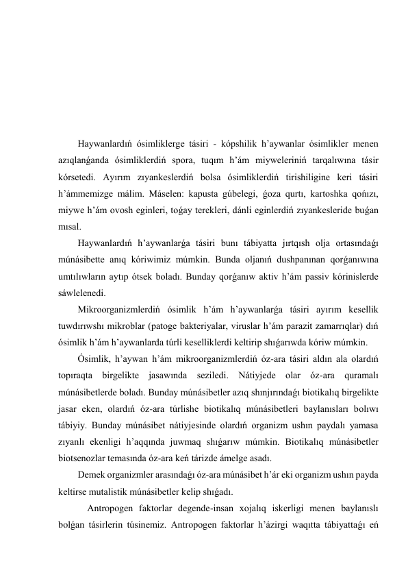  
 
 
 
 
 
Haywanlardıń ósimliklerge tásiri - kópshilik h’aywanlar ósimlikler menen 
azıqlanǵanda ósimliklerdiń spora, tuqım h’ám miyweleriniń tarqalıwına tásir 
kórsetedi. Ayırım zıyankeslerdiń bolsa ósimliklerdiń tirishiligine keri tásiri 
h’ámmemizge málim. Máselen: kapusta gúbelegi, ǵoza qurtı, kartoshka qońızı, 
miywe h’ám ovosh eginleri, toǵay terekleri, dánli eginlerdiń zıyankesleride buǵan 
mısal. 
Haywanlardıń h’aywanlarǵa tásiri bunı tábiyatta jırtqısh olja ortasındaǵı 
múnásibette anıq kóriwimiz múmkin. Bunda oljanıń dushpanınan qorǵanıwına 
umtılıwların aytıp ótsek boladı. Bunday qorǵanıw aktiv h’ám passiv kórinislerde 
sáwlelenedi. 
Mikroorganizmlerdiń ósimlik h’ám h’aywanlarǵa tásiri ayırım kesellik 
tuwdırıwshı mikroblar (patoge bakteriyalar, viruslar h’ám parazit zamarrıqlar) dıń 
ósimlik h’ám h’aywanlarda túrli keselliklerdi keltirip shıǵarıwda kóriw múmkin. 
Ósimlik, h’aywan h’ám mikroorganizmlerdiń óz-ara tásiri aldın ala olardıń 
topıraqta birgelikte jasawında seziledi. Nátiyjede olar óz-ara quramalı 
múnásibetlerde boladı. Bunday múnásibetler azıq shınjırındaǵı biotikalıq birgelikte 
jasar eken, olardıń óz-ara túrlishe biotikalıq múnásibetleri baylanısları bolıwı 
tábiyiy. Bunday múnásibet nátiyjesinde olardıń organizm ushın paydalı yamasa 
zıyanlı ekenligi h’aqqında juwmaq shıǵarıw múmkin. Biotikalıq múnásibetler 
biotsenozlar temasında óz-ara keń tárizde ámelge asadı. 
Demek organizmler arasındaǵı óz-ara múnásibet h’ár eki organizm ushın payda 
keltirse mutalistik múnásibetler kelip shıǵadı. 
    Antropogen faktorlar degende-insan xojalıq iskerligi menen baylanıslı 
bolǵan tásirlerin túsinemiz. Antropogen faktorlar h’ázirgi waqıtta tábiyattaǵı eń 
