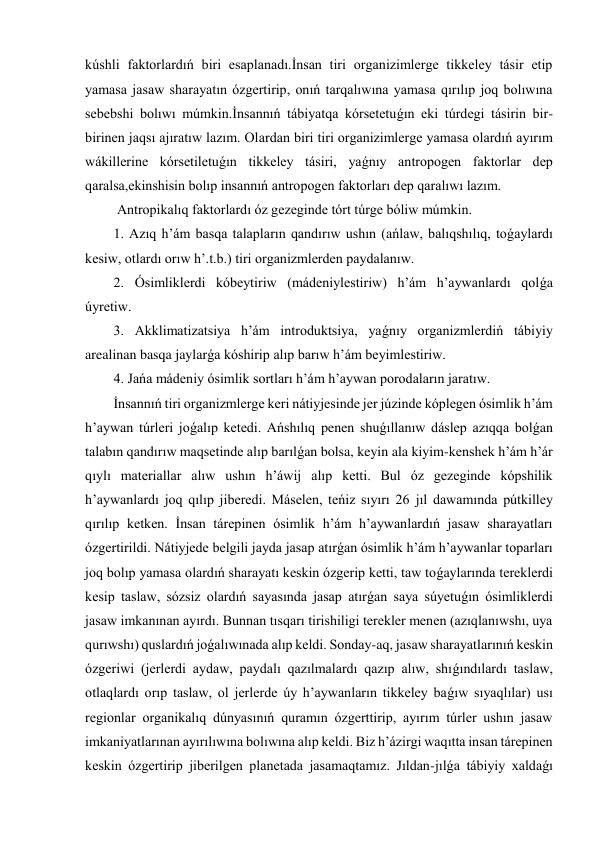 kúshli faktorlardıń biri esaplanadı.İnsan tiri organizimlerge tikkeley tásir etip 
yamasa jasaw sharayatın ózgertirip, onıń tarqalıwına yamasa qırılıp joq bolıwına 
sebebshi bolıwı múmkin.İnsannıń tábiyatqa kórsetetuǵın eki túrdegi tásirin bir-
birinen jaqsı ajıratıw lazım. Olardan biri tiri organizimlerge yamasa olardıń ayırım 
wákillerine kórsetiletuǵın tikkeley tásiri, yaǵnıy antropogen faktorlar dep 
qaralsa,ekinshisin bolıp insannıń antropogen faktorları dep qaralıwı lazım.                           
 Antropikalıq faktorlardı óz gezeginde tórt túrge bóliw múmkin.  
1. Azıq h’ám basqa talapların qandırıw ushın (ańlaw, balıqshılıq, toǵaylardı 
kesiw, otlardı orıw h’.t.b.) tiri organizmlerden paydalanıw. 
2. Ósimliklerdi kóbeytiriw (mádeniylestiriw) h’ám h’aywanlardı qolǵa 
úyretiw. 
3. Akklimatizatsiya h’ám introduktsiya, yaǵnıy organizmlerdiń tábiyiy 
arealinan basqa jaylarǵa kóshirip alıp barıw h’ám beyimlestiriw. 
4. Jańa mádeniy ósimlik sortları h’ám h’aywan porodaların jaratıw. 
İnsannıń tiri organizmlerge keri nátiyjesinde jer júzinde kóplegen ósimlik h’ám 
h’aywan túrleri joǵalıp ketedi. Ańshılıq penen shuǵıllanıw dáslep azıqqa bolǵan 
talabın qandırıw maqsetinde alıp barılǵan bolsa, keyin ala kiyim-kenshek h’ám h’ár 
qıylı materiallar alıw ushın h’áwij alıp ketti. Bul óz gezeginde kópshilik 
h’aywanlardı joq qılıp jiberedi. Máselen, teńiz sıyırı 26 jıl dawamında pútkilley 
qırılıp ketken. İnsan tárepinen ósimlik h’ám h’aywanlardıń jasaw sharayatları 
ózgertirildi. Nátiyjede belgili jayda jasap atırǵan ósimlik h’ám h’aywanlar toparları 
joq bolıp yamasa olardıń sharayatı keskin ózgerip ketti, taw toǵaylarında tereklerdi 
kesip taslaw, sózsiz olardıń sayasında jasap atırǵan saya súyetuǵın ósimliklerdi 
jasaw imkanınan ayırdı. Bunnan tısqarı tirishiligi terekler menen (azıqlanıwshı, uya 
qurıwshı) quslardıń joǵalıwınada alıp keldi. Sonday-aq, jasaw sharayatlarınıń keskin 
ózgeriwi (jerlerdi aydaw, paydalı qazılmalardı qazıp alıw, shıǵındılardı taslaw, 
otlaqlardı orıp taslaw, ol jerlerde úy h’aywanların tikkeley baǵıw sıyaqlılar) usı 
regionlar organikalıq dúnyasınıń quramın ózgerttirip, ayırım túrler ushın jasaw 
imkaniyatlarınan ayırılıwına bolıwına alıp keldi. Biz h’ázirgi waqıtta insan tárepinen 
keskin ózgertirip jiberilgen planetada jasamaqtamız. Jıldan-jılǵa tábiyiy xaldaǵı 
