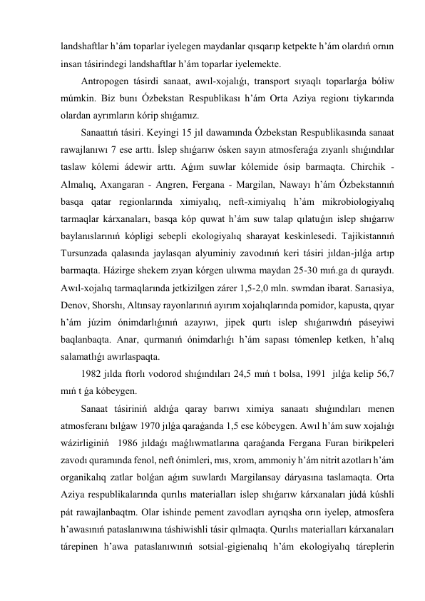 landshaftlar h’ám toparlar iyelegen maydanlar qısqarıp ketpekte h’ám olardıń ornın 
insan tásirindegi landshaftlar h’ám toparlar iyelemekte. 
Antropogen tásirdi sanaat, awıl-xojalıǵı, transport sıyaqlı toparlarǵa bóliw 
múmkin. Biz bunı Ózbekstan Respublikası h’ám Orta Aziya regionı tiykarında 
olardan ayrımların kórip shıǵamız. 
Sanaattıń tásiri. Keyingi 15 jıl dawamında Ózbekstan Respublikasında sanaat 
rawajlanıwı 7 ese arttı. İslep shıǵarıw ósken sayın atmosferaǵa zıyanlı shıǵındılar 
taslaw kólemi ádewir arttı. Aǵım suwlar kólemide ósip barmaqta. Chirchik - 
Almalıq, Axangaran - Angren, Fergana - Margilan, Nawayı h’ám Ózbekstannıń 
basqa qatar regionlarında ximiyalıq, neft-ximiyalıq h’ám mikrobiologiyalıq 
tarmaqlar kárxanaları, basqa kóp quwat h’ám suw talap qılatuǵın islep shıǵarıw 
baylanıslarınıń kópligi sebepli ekologiyalıq sharayat keskinlesedi. Tajikistannıń 
Tursunzada qalasında jaylasqan alyuminiy zavodınıń keri tásiri jıldan-jılǵa artıp 
barmaqta. Házirge shekem zıyan kórgen ulıwma maydan 25-30 mıń.ga dı quraydı. 
Awıl-xojalıq tarmaqlarında jetkizilgen zárer 1,5-2,0 mln. swmdan ibarat. Sarıasiya, 
Denov, Shorshı, Altınsay rayonlarınıń ayırım xojalıqlarında pomidor, kapusta, qıyar 
h’ám júzim ónimdarlıǵınıń azayıwı, jipek qurtı islep shıǵarıwdıń páseyiwi 
baqlanbaqta. Anar, qurmanıń ónimdarlıǵı h’ám sapası tómenlep ketken, h’alıq 
salamatlıǵı awırlaspaqta. 
1982 jılda ftorlı vodorod shıǵındıları 24,5 mıń t bolsa, 1991  jılǵa kelip 56,7 
mıń t ǵa kóbeygen. 
Sanaat tásiriniń aldıǵa qaray barıwı ximiya sanaatı shıǵındıları menen 
atmosferanı bılǵaw 1970 jılǵa qaraǵanda 1,5 ese kóbeygen. Awıl h’ám suw xojalıǵı 
wázirliginiń  1986 jıldaǵı maǵlıwmatlarına qaraǵanda Fergana Furan birikpeleri 
zavodı quramında fenol, neft ónimleri, mıs, xrom, ammoniy h’ám nitrit azotları h’ám 
organikalıq zatlar bolǵan aǵım suwlardı Margilansay dáryasına taslamaqta. Orta 
Aziya respublikalarında qurılıs materialları islep shıǵarıw kárxanaları júdá kúshli 
pát rawajlanbaqtm. Olar ishinde pement zavodları ayrıqsha orın iyelep, atmosfera 
h’awasınıń pataslanıwına táshiwishli tásir qılmaqta. Qurılıs materialları kárxanaları 
tárepinen h’awa pataslanıwınıń sotsial-gigienalıq h’ám ekologiyalıq táreplerin 
