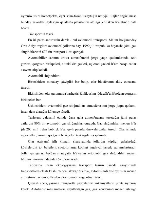 úyreniw usını kórsetpekte, eger shań-tozań uslaytuǵın nátiyjeli ilajlar engizilmese 
bunday zavodlar jaylasqan qalalarda pataslanıw aldınǵı jetilisken h’alatındp qala 
beredi. 
Transporttıń tásiri. 
Eń iri pataslandırıwshı derek - bul avtomobil transportı. Málim bolǵanınday 
Orta Aziya regionı avtomobtl jollarına bay. 1990 jılı respublika boyınsha jámi gaz 
shıǵındılarınıń 60F tin transport úlesi quraydı. 
Avtomobiller sanınıń artıwı atmosferanıń jerge jaqın qatlamlarında azot 
gazleri, qorǵasın birikpeleri, altınkúkirt gazleri, uglerod gazleri h’ám basqa zatlar 
asıwına alıp keledi. 
Avtomobil shıǵındıları: 
Birinshiden: mınaday qáwiplisi bar bolıp, olar biosferanıń aktiv zonasına 
túsedi. 
Ekinshiden: olar quramında barlıq tiri jánlik ushın júdá záh’árli bolǵan qorǵasın 
birikpeleri bar. 
Úshinshiden: avtomobil gaz shıǵındıları atmosferasınıń jerge jaqın qatlamı, 
insan dem alatuǵın kólemge túsedi. 
Tashkent qalasınıń ózinde ǵana qala atmosferasına túsetuǵın jámi patas 
zatlardıń 80% tin avtomobil gaz shıǵındıları quraydı. Gaz shıǵındıları menen h’ár 
jılı 200 mıń t dan kóbirek h’ár qıylı pataslandırıwshı zatlar túsedi. Olar ishinde 
uglevodlar, kurum, qorǵasın birikpeleri tiykarǵılar esaplanadı. 
Olar Aziyanıń jıllı klimatlı sharayatında jollardıń kópligi, qalalardaǵı 
kóshelerdiń jol belgileri, svetoforlarǵa kópligi jaǵdaydı jánede quramalastıradı. 
Jollar qanıǵarsız bolǵan sharayatta h’awanıń avtomobil gaz shıǵındıları menen  
búliniwi normasındaǵıdan 5-10 ese asadı. 
Tábiyatqa 
insan 
ekologiyasına 
transport tásirin 
jánede 
azaytırıwda 
transportlardı elektr kúshi menen islewge ótkiziw, avtobuslardı trolleybuslar menen 
almastırıw, avtomobillerden elektromobillerge ótiw zárúr. 
Quyash energiyasınan transportta paydalanıw imkaniyatların puxta úyreniw 
kerek. Avtotranst maslamaların suyıltırılǵan gaz, gaz kondensatı menen islewge 
