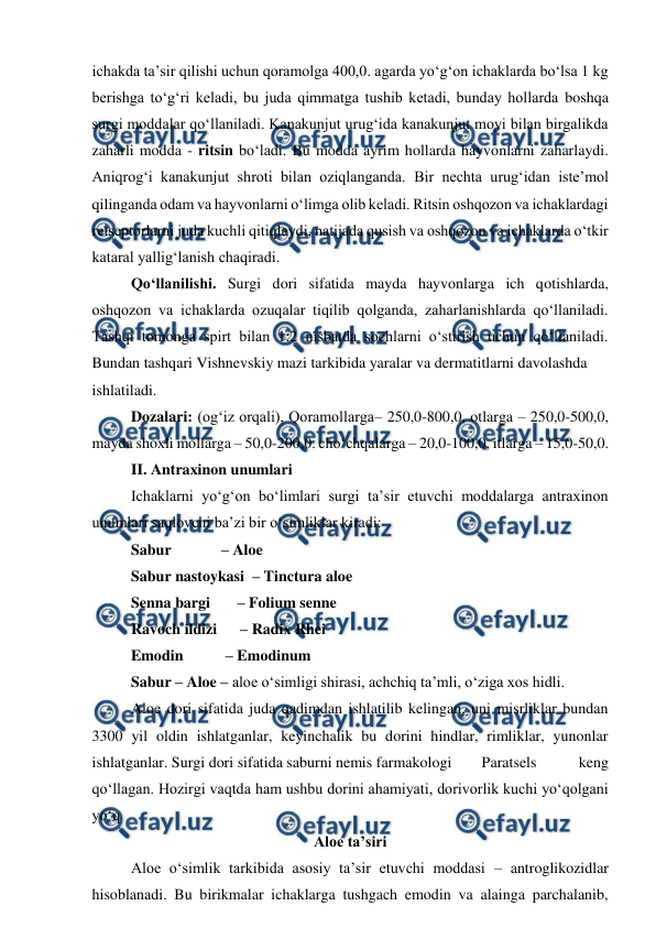  
 
ichakda ta’sir qilishi uchun qoramolga 400,0. agarda yo‘g‘on ichaklarda bo‘lsa 1 kg 
berishga to‘g‘ri keladi, bu juda qimmatga tushib ketadi, bunday hollarda boshqa 
surgi moddalar qo‘llaniladi. Kanakunjut urug‘ida kanakunjut moyi bilan birgalikda 
zaharli modda - ritsin bo‘ladi. Bu modda ayrim hollarda hayvonlarni zaharlaydi. 
Aniqrog‘i kanakunjut shroti bilan oziqlanganda. Bir nechta urug‘idan iste’mol 
qilinganda odam va hayvonlarni o‘limga olib keladi. Ritsin oshqozon va ichaklardagi 
retseptorlarni juda kuchli qitiqlaydi, natijada qusish va oshqozon va ichaklarda o‘tkir 
kataral yallig‘lanish chaqiradi.  
Qo‘llanilishi. Surgi dori sifatida mayda hayvonlarga ich qotishlarda, 
oshqozon va ichaklarda ozuqalar tiqilib qolganda, zaharlanishlarda qo‘llaniladi.  
Tashqi tomonga spirt bilan 1:2 nisbatda sochlarni o‘stirish uchun qo‘llaniladi. 
Bundan tashqari Vishnevskiy mazi tarkibida yaralar va dermatitlarni davolashda  
ishlatiladi.  
Dozalari: (og‘iz orqali), Qoramollarga– 250,0-800,0, otlarga – 250,0-500,0, 
mayda shoxli mollarga – 50,0-200,0. cho‘chqalarga – 20,0-100,0, itlarga – 15,0-50,0.  
II. Antraxinon unumlari 
Ichaklarni yo‘g‘on bo‘limlari surgi ta’sir etuvchi moddalarga antraxinon 
unumlari saqlovchi ba’zi bir o‘simliklar kiradi:  
Sabur             – Aloe  
Sabur nastoykasi  – Tinctura aloe  
Senna bargi       – Folium senne  
Ravoch ildizi      – Radix Rhei  
Emodin           – Emodinum  
Sabur – Aloe – aloe o‘simligi shirasi, achchiq ta’mli, o‘ziga xos hidli.  
 
Aloe dori sifatida juda qadimdan ishlatilib kelingan, uni misrliklar bundan 
3300 yil oldin ishlatganlar, keyinchalik bu dorini hindlar, rimliklar, yunonlar 
ishlatganlar. Surgi dori sifatida saburni nemis farmakologi  
Paratsels 
keng 
qo‘llagan. Hozirgi vaqtda ham ushbu dorini ahamiyati, dorivorlik kuchi yo‘qolgani 
yo‘q 
Aloe ta’siri 
Aloe o‘simlik tarkibida asosiy ta’sir etuvchi moddasi – antroglikozidlar 
hisoblanadi. Bu birikmalar ichaklarga tushgach emodin va alainga parchalanib, 

