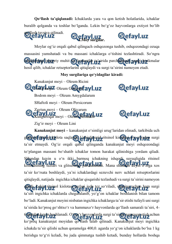  
 
Qo‘llash ta’qiqlanadi: Ichaklarda yara va qon ketish holatlarida, ichaklar 
buralib qolganda va toshlar bo‘lganda. Lekin bo‘g‘oz hayvonlarga extiyot bo‘lib 
qo‘llash tavsiya qilinadi.  
I.Moy surgilar. 
Moylar og‘iz orqali qabul qilingach oshqozonga tushib, oshqozondagi ozuqa 
massasini yumshatadi va bu massani ichaklarga o‘tishini tezlashtiradi. So‘ngra 
ichaklardagi ishqoriy muhit va fermentlar ta’sirida parchalanadi, yangi birikmalar 
hosil qilib, ichaklar retseptorlarini qitiqlaydi va surgi ta’sirini namoyon etadi.  
Moy surgilariga qo‘yidagilar kiradi: 
Kanakunjut moyi – Oleum Ricini  
Paxta moyi – Oleum Gossypii  
Bodom moyi – Oleum Amygdalarum  
SHaftoli moyi – Oleum Persicorum  
Zaytun moyi – Oleum Olivarum  
Kungaboqar moyi – Oleum Helianthi  
Zig‘ir moyi – Oleum Lini 
Kanakunjut moyi – kanakunjut o‘simligi urug‘laridan olinadi, tarkibida uch 
glitserid ritsinol kislota saqlaydi. Uchiglitserid ritsinol kislotasi o‘z o‘zadan surgi 
ta’sir etmaydi. Og‘iz orqali qabul qilinganda kanakunjut moyi oshqozondagi 
to‘plangan massani bo‘shatib ichaklar tomon harakat qilinishiga yordam qiladi. 
SHundan keyin u o‘n ikki barmoq ichakning ishqorli suyuqligida ritsinol 
kislotasining tuzlari va glitseringa parchalanadi. Mana shundan keyin o‘ziga xos 
ta’sir ko‘rsata boshlaydi, ya’ni ichaklardagi sezuvchi nerv uchlari retseptorlarini 
qitiqlaydi, natijada  ingichka ichaklar qisqarishi tezlashadi va surgi ta’sirini namoyon 
qiladi. Lekin ritsinol kislotasi tuzlari juda tez so‘riladi, shuning uchun ham surgi 
ta’siri ingichka ichaklarda chegaralanib, yo‘g‘on ichaklar boshlanish bilan tamom 
bo‘ladi. Kanakunjut moyini nisbatan ingichka ichaklarga ta’sir etishi tufayli uni surgi 
ta’sirida ko‘proq go‘shtxo‘r va hammaxo‘r hayvonlarda qo‘llash samarali ta’siri, 4-
6 soatdan keyin boshlanadi. O‘txo‘r hayvonlarda surgi ta’sirini namoyon etish uchun 
ko‘proq kanakunjut moyidan qo‘llash talab qilinadi. Kanakunjut moyi ingichka 
ichakda ta’sir qilishi uchun qoramolga 400,0. agarda yo‘g‘on ichaklarda bo‘lsa 1 kg 
berishga to‘g‘ri keladi, bu juda qimmatga tushib ketadi, bunday hollarda boshqa 
