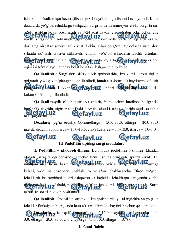  
 
ishtaxani ochadi, ovqat hazm qilishni yaxshilaydi, o‘t ajralishini kuchaytiradi. Katta 
dozalarda yo‘g‘on ichaklarga tushgach, surgi ta’sirini namoyon etadi, surgi ta’siri 
12-16 soatdan keyin boshlanadi va 8-24 soat davom etadi. Sabur otlar uchun eng 
yaxshi surgi dori hisoblanadi. Qoramollar, qo‘y-echkilar va cho‘chqalarda esa bu 
dorilarga nisbatan sezuvchanlik sust. Lekin, sabur bo‘g‘oz hayvonlarga surgi dori 
sifatida qo‘llash tavsiya etilmaydi, chunki yo‘g‘on ichaklarni kuchli qitiqlash 
natijasida reflektor yo‘l bilan orqa toz qismida joylashgan organlarga kuchli qon 
oqishini ta’minlaydi, bunday holat bola tashlashgacha olib keladi. 
Qo‘llanilishi: Surgi dori sifatida ich qotishlarida, ichaklarda oziqa tiqilib 
qolganda yoki gaz to‘planganda qo‘llaniladi, bundan tashqari o‘t haydovchi sifatida 
jigar kasalliklarida. Hayvonlarga og‘iz orqali xabdori shaklida, bo‘tqa shaklida, 
kukun shaklida qo‘llaniladi.  
Qo‘llanilmaydi: o‘tkir gastrit va enterit, Yurak ishini buzilishi bo‘lganda, 
bug‘ozlik davrida, sigirlar sog‘ilishi davrida, chunki sabur ta’sirida sutda achchiq 
ta’m paydo bo‘ladi. 
Dozalari; (og‘iz orqali), Qoramollarga – 20,0-35,0, otlarga – 20,0-35,0, 
mayda shoxli hayvonlarga – 10,0-15,0, cho‘chqalarga – 5,0-10,0, itlarga – 1,0-3,0.  
 
III.Padofillin tipidagi surgi moddalar. 
1. Podofillin – phodophyllinum. Bu modda podofillin o‘simligi ildizidan 
olinadi. Sariq rangli poroshok, achchiq ta’mli, suvda erimaydi, spirtda eriydi. Bu 
moddani surgi ta’siri hazm yo‘li sezuvchan nerv oxirlarini qitiqlash bilan yuzaga 
keladi, ya’ni oshqozondan boshlab, to yo‘g‘on ichaklargacha. Biroq yo‘g‘on 
ichaklarda bu moddani ta’siri oshqozon va ingichka ichaklarga qaraganda kuchli 
namoyon bo‘ladi. Sababi, podofillin yo‘g‘on ichaklarda ko‘proq to‘planadi. Surgi 
ta’siri 16 soatdan keyin boshlanadi.  
Qo‘llanilishi. Podofillin surunkali ich qotishlarda, ya’ni ingichka va yo‘g‘on 
ichaklar funksiyasi buzilganda ham o‘t ajralishini kuchaytirish uchun qo‘llaniladi.  
Dozalari;(og‘iz orqali), Qoramollarga - 5-15,0 , mayda shoxli hayvonlar - 1,0-
3,0, otlarga – 20,0-35,0, cho‘chqalarga – 5,0-10,0, itlarga – 1,0-3,0.  
2. Fenol-ftalein 
