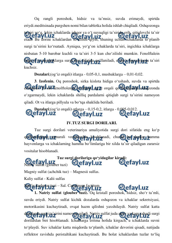  
 
Oq rangli poroshok, hidsiz va ta’msiz, suvda erimaydi, spirtda 
eriydi.meditsinada purgshen nomi bilan tabletka holida ishlab chiqiladi. Oshqozonga 
ta’siri yo‘q, lekin ichaklarda ishqor va o‘t suyuqligi ta’sirida erib, qitiqlovchi ta’sir 
etadi. Bu dorini ichaklardan so‘rilishi qiyin, shuning uchun ichaklarda to‘planib 
surgi ta’sirini ko‘rsatadi. Ayniqsa, yo‘g‘on ichaklarda ta’siri, ingichka ichaklarga 
nisbatan 5-10 barobar kuchli va ta’siri 3-5 kun cho‘zilishi mumkin. Fenolftalein 
faqat it va mushuklarga surgi dori sifatida qo‘llaniladi, o‘txo‘r hayvonlarda ta’siri 
kuchsiz.  
Dozalari;(og‘iz orqali) itlarga - 0,05-0,1, mushuklarga – 0,01-0,02. 
3. Izofenin. Oq poroshok, sirka kislota hidiga o‘xshash, suvda va spirtda 
erimaydi. Ta’siri fenolftolenga o‘xshash, og‘iz orqali qo‘llanilganda oshqozonda 
o‘zgarmaydi, lekin ichaklarda shilliq pardalarni qitiqlab surgi ta’sirini namoyon 
qiladi. Ot va itlarga pillyula va bo‘tqa shaklida beriladi. 
Dozalari;(og‘iz orqali) otlarga – 0,15-0,2, itlarga - 0,005-0,012.  
 
IV.TUZ SURGI DORILARI. 
Tuz surgi dorilari veterinariya amaliyotida surgi dori sifatida eng ko‘p 
qo‘llaniladigan samarali vositalardan hisoblanadi, chunki bu dorilar hamma 
hayvonlarga va ichaklarning hamma bo‘limlariga bir xilda ta’sir qiladigan zararsiz 
vositalar hisoblanadi.  
Tuz surgi dorilariga qo‘yidagilar kiradi: 
Natriy sulfat (glouber tuzi)  
Magniy sulfat (achchik tuz) – Magnesii sulfas.  
Kaliy sulfat - Kalii sulfas  
Sun’iy karlovar tuzi – Sal. Carolinum factitum 
1. Natriy sulfat (glouber tuzi). Oq kristall poroshok, hidsiz, sho‘r ta’mli, 
suvda eriydi. Natriy sulfat kichik dozalarda oshqozon va ichaklar sekretsiyasi, 
motorikasini kuchaytiradi, ovqat hazm qilishni yaxshilaydi. Natriy sulfat katta 
dozalarda surgi ta’sirini namoyon qiladi. Natriy sulfat juda aktiv va kam zaharli surgi 
dorilardan biri hisoblanadi. Ichaklarga eritma holida kirgach, u ichaklarda suvni 
to‘playdi. Suv ichaklar katta miqdorda to‘planib, ichaklar devorini qisadi, natijada 
reflektor ravishda peristaltikani kuchaytiradi. Bu holat ichaklardan tuzlar to‘liq 
