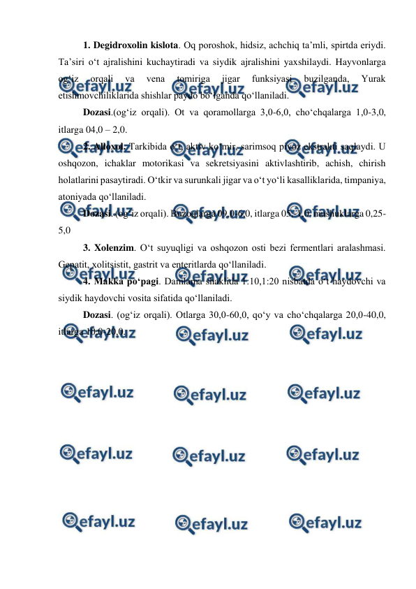  
 
1. Degidroxolin kislota. Oq poroshok, hidsiz, achchiq ta’mli, spirtda eriydi. 
Ta’siri o‘t ajralishini kuchaytiradi va siydik ajralishini yaxshilaydi. Hayvonlarga 
og‘iz 
orqali 
va 
vena 
tomiriga 
jigar 
funksiyasi 
buzilganda, 
Yurak 
etishmovchiliklarida shishlar paydo bo‘lganda qo‘llaniladi.  
Dozasi.(og‘iz orqali). Ot va qoramollarga 3,0-6,0, cho‘chqalarga 1,0-3,0, 
itlarga 04,0 – 2,0.  
2. Alloxol. Tarkibida o‘t, aktiv ko‘mir, sarimsoq piyoz ekstrakti saqlaydi. U 
oshqozon, ichaklar motorikasi va sekretsiyasini aktivlashtirib, achish, chirish 
holatlarini pasaytiradi. O‘tkir va surunkali jigar va o‘t yo‘li kasalliklarida, timpaniya, 
atoniyada qo‘llaniladi.  
Dozasi. (og‘iz orqali). Buzoqlarga 09,0-6,0, itlarga 05,-1,0, mushuklarga 0,25-
5,0 
3. Xolenzim. O‘t suyuqligi va oshqozon osti bezi fermentlari aralashmasi. 
Gepatit, xolitsistit, gastrit va enteritlarda qo‘llaniladi.  
4. Makka po‘pagi. Damlama shaklida 1:10,1:20 nisbatda o‘t haydovchi va 
siydik haydovchi vosita sifatida qo‘llaniladi.  
  
Dozasi. (og‘iz orqali). Otlarga 30,0-60,0, qo‘y va cho‘chqalarga 20,0-40,0, 
itlarga 10,0-20,0. 
 
