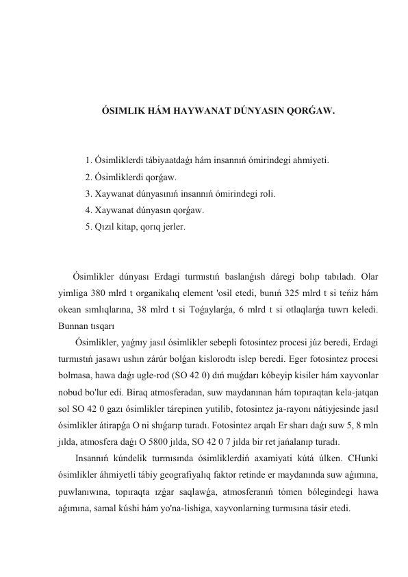  
 
 
 
ÓSIMLIK HÁM HAYWANAT DÚNYASIN QORǴAW. 
 
 
 1. Ósimliklerdi tábiyaatdaǵı hám insannıń ómirindegi ahmiyeti. 
 2. Ósimliklerdi qorǵaw. 
 3. Xaywanat dúnyasınıń insannıń ómirindegi roli. 
 4. Xaywanat dúnyasın qorǵaw. 
 5. Qızıl kitap, qorıq jerler. 
 
 
Ósimlikler dúnyası Erdagi turmıstıń baslanǵısh dáregi bolıp tabıladı. Olar 
yimliga 380 mlrd t organikalıq element 'osil etedi, bunıń 325 mlrd t si teńiz hám 
okean sımlıqlarına, 38 mlrd t si Toǵaylarǵa, 6 mlrd t si otlaqlarǵa tuwrı keledi. 
Bunnan tısqarı  
 Ósimlikler, yaǵnıy jasıl ósimlikler sebepli fotosintez procesi júz beredi, Erdagi 
turmıstıń jasawı ushın zárúr bolǵan kislorodtı islep beredi. Eger fotosintez procesi 
bolmasa, hawa daǵı ugle-rod (SO 42 0) dıń muǵdarı kóbeyip kisiler hám xayvonlar 
nobud bo'lur edi. Biraq atmosferadan, suw maydanınan hám topıraqtan kela-jatqan 
sol SO 42 0 gazı ósimlikler tárepinen yutilib, fotosintez ja-rayonı nátiyjesinde jasıl 
ósimlikler átirapǵa O ni shıǵarıp turadı. Fotosintez arqalı Er sharı daǵı suw 5, 8 mln 
jılda, atmosfera daǵı O 5800 jılda, SO 42 0 7 jılda bir ret jańalanıp turadı. 
 Insannıń kúndelik turmısında ósimliklerdiń axamiyati kútá úlken. CHunki 
ósimlikler áhmiyetli tábiy geografiyalıq faktor retinde er maydanında suw aǵımına, 
puwlanıwına, topıraqta ızǵar saqlawǵa, atmosferanıń tómen bólegindegi hawa 
aǵımına, samal kúshi hám yo'na-lishiga, xayvonlarning turmısına tásir etedi. 
