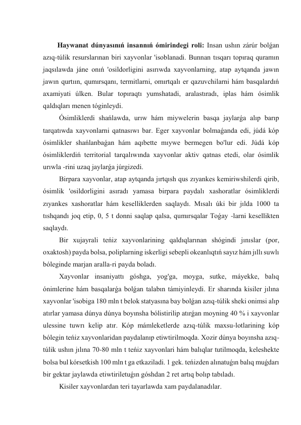  
Haywanat dúnyasınıń insannıń ómirindegi roli: Insan ushın zárúr bolǵan 
azıq-túlik resurslarınan biri xayvonlar 'isoblanadi. Bunnan tısqarı topıraq quramın 
jaqsılawda jáne onıń 'osildorligini asırıwda xayvonlarning, atap aytqanda jawın 
jawın qurtıın, qumırsqanı, termitlarni, omırtqalı er qazuvchilarni hám basqalardıń 
axamiyati úlken. Bular topıraqtı yumshatadi, aralastıradı, iplas hám ósimlik 
qaldıqları menen tóginleydi. 
 Ósimliklerdi shańlawda, urıw hám miywelerin basqa jaylarǵa alıp barıp 
tarqatıwda xayvonlarni qatnasıwı bar. Eger xayvonlar bolmaǵanda edi, júdá kóp 
ósimlikler shańlanbaǵan hám aqıbette mıywe bermegen bo'lur edi. Júdá kóp 
ósimliklerdiń territorial tarqalıwında xayvonlar aktiv qatnas etedi, olar ósimlik 
urıwla -rini uzaq jaylarǵa júrgizedi. 
 Birpara xayvonlar, atap aytqanda jırtqısh qus zıyankes kemiriwshilerdi qirib, 
ósimlik 'osildorligini asıradı yamasa birpara paydalı xashoratlar ósimliklerdi 
zıyankes xashoratlar hám keselliklerden saqlaydı. Mısalı úki bir jılda 1000 ta 
tıshqandı joq etip, 0, 5 t donni saqlap qalsa, qumırsqalar Toǵay -larni kesellikten 
saqlaydı. 
 Bir xujayrali teńiz xayvonlarining qaldıqlarınan shógindi jınıslar (por, 
oxaktosh) payda bolsa, poliplarning iskerligi sebepli okeanlıqtıń sayız hám jıllı suwlı 
bóleginde marjan aralla-ri payda boladı. 
 Xayvonlar insaniyattı góshga, yog'ga, moyga, sutke, máyekke, balıq 
ónimlerine hám basqalarǵa bolǵan talabın támiyinleydi. Er sharında kisiler jılına 
xayvonlar 'isobiga 180 mln t belok statyasına bay bolǵan azıq-túlik sheki onimsi alıp 
atırlar yamasa dúnya dúnya boyınsha bólistirilip atırǵan moyning 40 % i xayvonlar 
ulessine tuwrı kelip atır. Kóp mámleketlerde azıq-túlik maxsu-lotlarining kóp 
bólegin teńiz xayvonlaridan paydalanıp etiwtirilmoqda. Xozir dúnya boyınsha azıq-
túlik ushın jılına 70-80 mln t teńiz xayvonlari hám balıqlar tutilmoqda, keleshekte 
bolsa bul kórsetkish 100 mln t ga etkaziladi. 1 gek. teńizden alınatuǵın balıq muǵdarı 
bir gektar jaylawda etiwtiriletuǵın góshdan 2 ret artıq bolıp tabıladı. 
 Kisiler xayvonlardan teri tayarlawda xam paydalanadılar. 
