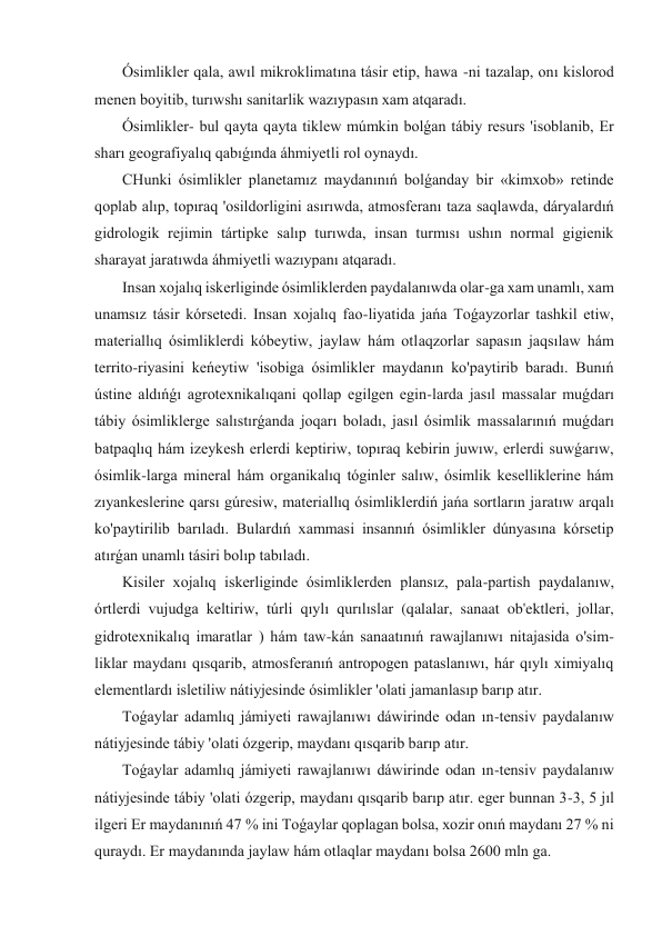  Ósimlikler qala, awıl mikroklimatına tásir etip, hawa -ni tazalap, onı kislorod 
menen boyitib, turıwshı sanitarlik wazıypasın xam atqaradı. 
 Ósimlikler- bul qayta qayta tiklew múmkin bolǵan tábiy resurs 'isoblanib, Er 
sharı geografiyalıq qabıǵında áhmiyetli rol oynaydı. 
 CHunki ósimlikler planetamız maydanınıń bolǵanday bir «kimxob» retinde 
qoplab alıp, topıraq 'osildorligini asırıwda, atmosferanı taza saqlawda, dáryalardıń 
gidrologik rejimin tártipke salıp turıwda, insan turmısı ushın normal gigienik 
sharayat jaratıwda áhmiyetli wazıypanı atqaradı. 
 Insan xojalıq iskerliginde ósimliklerden paydalanıwda olar-ga xam unamlı, xam 
unamsız tásir kórsetedi. Insan xojalıq fao-liyatida jańa Toǵayzorlar tashkil etiw, 
materiallıq ósimliklerdi kóbeytiw, jaylaw hám otlaqzorlar sapasın jaqsılaw hám 
territo-riyasini keńeytiw 'isobiga ósimlikler maydanın ko'paytirib baradı. Bunıń 
ústine aldıńǵı agrotexnikalıqani qollap egilgen egin-larda jasıl massalar muǵdarı 
tábiy ósimliklerge salıstırǵanda joqarı boladı, jasıl ósimlik massalarınıń muǵdarı 
batpaqlıq hám izeykesh erlerdi keptiriw, topıraq kebirin juwıw, erlerdi suwǵarıw, 
ósimlik-larga mineral hám organikalıq tóginler salıw, ósimlik keselliklerine hám 
zıyankeslerine qarsı gúresiw, materiallıq ósimliklerdiń jańa sortların jaratıw arqalı 
ko'paytirilib barıladı. Bulardıń xammasi insannıń ósimlikler dúnyasına kórsetip 
atırǵan unamlı tásiri bolıp tabıladı. 
 Kisiler xojalıq iskerliginde ósimliklerden plansız, pala-partish paydalanıw, 
órtlerdi vujudga keltiriw, túrli qıylı qurılıslar (qalalar, sanaat ob'ektleri, jollar, 
gidrotexnikalıq imaratlar ) hám taw-kán sanaatınıń rawajlanıwı nitajasida o'sim-
liklar maydanı qısqarib, atmosferanıń antropogen pataslanıwı, hár qıylı ximiyalıq 
elementlardı isletiliw nátiyjesinde ósimlikler 'olati jamanlasıp barıp atır. 
 Toǵaylar adamlıq jámiyeti rawajlanıwı dáwirinde odan ın-tensiv paydalanıw 
nátiyjesinde tábiy 'olati ózgerip, maydanı qısqarib barıp atır. 
 Toǵaylar adamlıq jámiyeti rawajlanıwı dáwirinde odan ın-tensiv paydalanıw 
nátiyjesinde tábiy 'olati ózgerip, maydanı qısqarib barıp atır. eger bunnan 3-3, 5 jıl 
ilgeri Er maydanınıń 47 % ini Toǵaylar qoplagan bolsa, xozir onıń maydanı 27 % ni 
quraydı. Er maydanında jaylaw hám otlaqlar maydanı bolsa 2600 mln ga. 
