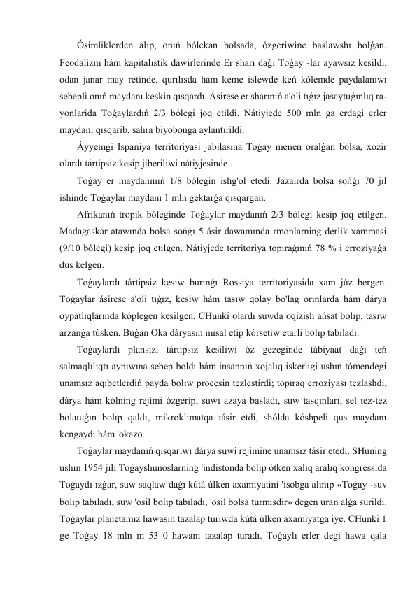  Ósimliklerden alıp, onıń bólekan bolsada, ózgeriwine baslawshı bolǵan. 
Feodalizm hám kapitalıstik dáwirlerinde Er sharı daǵı Toǵay -lar ayawsız kesildi, 
odan janar may retinde, qurılısda hám keme islewde keń kólemde paydalanıwı 
sebepli onıń maydanı keskin qısqardı. Ásirese er sharınıń a'oli tıǵız jasaytuǵınlıq ra-
yonlarida Toǵaylardıń 2/3 bólegi joq etildi. Nátiyjede 500 mln ga erdagi erler 
maydanı qısqarib, sahra biyobonga aylantırildi. 
 Áyyemgi Ispaniya territoriyasi jabılasına Toǵay menen oralǵan bolsa, xozir 
olardı tártipsiz kesip jiberiliwi nátiyjesinde 
 Toǵay er maydanınıń 1/8 bólegin ishg'ol etedi. Jazairda bolsa sońǵı 70 jıl 
ishinde Toǵaylar maydanı 1 mln gektarǵa qısqargan. 
 Afrikanıń tropik bóleginde Toǵaylar maydanıń 2/3 bólegi kesip joq etilgen. 
Madagaskar atawında bolsa sońǵı 5 ásir dawamında rmonlarning derlik xammasi 
(9/10 bólegi) kesip joq etilgen. Nátiyjede territoriya topıraǵınıń 78 % i erroziyaǵa 
dus kelgen. 
 Toǵaylardı tártipsiz kesiw burınǵı Rossiya territoriyasida xam júz bergen. 
Toǵaylar ásirese a'oli tıǵız, kesiw hám tasıw qolay bo'lag orınlarda hám dárya 
oypatlıqlarında kóplegen kesilgen. CHunki olardı suwda oqizish ańsat bolıp, tasıw 
arzanǵa túsken. Buǵan Oka dáryasın mısal etip kórsetiw etarli bolıp tabıladı. 
 Toǵaylardı plansız, tártipsiz kesiliwi óz gezeginde tábiyaat daǵı teń 
salmaqlılıqtı aynıwına sebep boldı hám insannıń xojalıq iskerligi ushın tómendegi 
unamsız aqıbetlerdiń payda bolıw procesin tezlestirdi; topıraq erroziyası tezlashdi, 
dárya hám kólning rejimi ózgerip, suwı azaya basladı, suw tasqınları, sel tez-tez 
bolatuǵın bolıp qaldı, mikroklimatqa tásir etdi, shólda kóshpeli qus maydanı 
kengaydi hám 'okazo. 
 Toǵaylar maydanıń qısqarıwı dárya suwi rejimine unamsız tásir etedi. SHuning 
ushın 1954 jılı Toǵayshunoslarning 'indistonda bolıp ótken xalıq aralıq kongressida 
Toǵaydı ızǵar, suw saqlaw daǵı kútá úlken axamiyatini 'isobga alınıp «Toǵay -suv 
bolıp tabıladı, suw 'osil bolıp tabıladı, 'osil bolsa turmısdir» degen uran alǵa surildi. 
Toǵaylar planetamız hawasın tazalap turıwda kútá úlken axamiyatga iye. CHunki 1 
ge Toǵay 18 mln m 53 0 hawanı tazalap turadı. Toǵaylı erler degi hawa qala 
