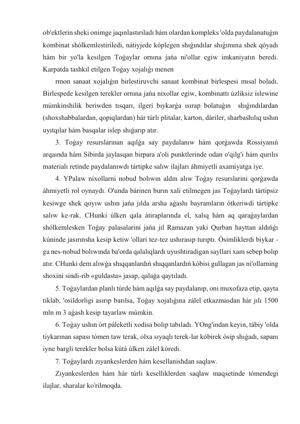 ob'ektlerin sheki onimge jaqınlastırıladı hám olardan kompleks 'olda paydalanatuǵın 
kombinat shólkemlestiriledi, nátiyjede kóplegen shıǵındılar shıǵımına shek qóyadı 
hám bir yo'la kesilgen Toǵaylar ornına jańa ni'ollar egiw imkaniyatın beredi. 
Karpatda tashkil etilgen Toǵay xojalıǵı menen 
 rmon sanaat xojalıǵın birlestiruvchi sanaat kombinat birlespesi mısal boladı. 
Birlespede kesilgen terekler ornına jańa nixollar egiw, kombinattı úzliksiz islewine 
múmkinshilik beriwden tısqarı, ilgeri bıykarǵa ısırap bolatuǵın  shıǵındılardan 
(shoxshabbalardan, qopiqlardan) hár túrlı plitalar, karton, dáriler, sharbashılıq ushın 
uyıtqılar hám basqalar islep shıǵarıp atır. 
 3. Toǵay resurslarınan aqılǵa say paydalanıw hám qorǵawda Rossiyanıń 
arqaında hám Sibirda jaylasqan birpara a'oli punktlerinde odan o'qilg'i hám qurılıs 
materialı retinde paydalanıwdı tártipke salıw ilajları áhmiyetli axamiyatga iye. 
 4. YPalaw nixollarni nobud bolıwın aldın alıw Toǵay resurslarini qorǵawda 
áhmiyetli rol oynaydı. O'unda bárinen burın xali etilmegen jas Toǵaylardı tártipsiz 
kesiwge shek qoyıw ushın jańa jılda arsha aǵashı bayramların ótkeriwdi tártipke 
salıw ke-rak. CHunki úlken qala átiraplarında el, xalıq hám aq qaraǵaylardan 
shólkemlesken Toǵay palasalarini jańa jıl Ramazan yaki Qurban hayttan aldıńǵı 
kúninde jasırınsha kesip ketiw 'ollari tez-tez ushırasıp turıptı. Ósimliklerdi biykar -
ga nes-nobud bolıwında ba'orda qalalıqlardı uyushtiradigan sayllari xam sebep bolıp 
atır. CHunki dem alıwǵa shıqqanlardıń shıqqanlardıń kóbisi gullagan jas ni'ollarning 
shoxini sindi-rib «guldasta» jasap, qalaǵa qaytıladı. 
 5. Toǵaylardan planlı túrde hám aqılǵa say paydalanıp, onı muxofaza etip, qayta 
tiklab, 'osildorligi asırıp barılsa, Toǵay xojalıǵına zálel etkazmasdan hár jılı 1500 
mln m 3 aǵash kesip tayarlaw múmkin. 
 6. Toǵay ushın órt páleketli xodisa bolıp tabıladı. YOng'indan keyin, tábiy 'olda 
tiykarınan sapası tómen taw terak, olxa sıyaqlı terek-lar kóbirek ósip shıǵadı, sapanı 
iyne bargli terekler bolsa kútá úlken zálel kóredi. 
 7. Toǵaylardı zıyankeslerden hám kesellanishdan saqlaw. 
 Zıyankeslerden hám hár túrlı keselliklerden saqlaw maqsetinde tómendegi 
ilajlar, sharalar ko'rilmoqda. 
