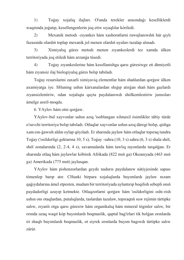  1)  
Toǵay xojalıq ilajları. O'unda terekler arasındaǵı keselliklerdi 
waqıtında joǵatıp, kesellengenlerin joq etiw sıyaqlılar kóriledi. 
 2)  
Mexanik metodı -zıyankes hám xashoratlarni rawajlanıwdıń hár qıylı 
fazasında olardıń toplap mexanik jol menen olardıń uyaları tazalap alınadı. 
 3)  
Ximiyalıq gúres metodı menen zıyankeslerdi tez xamda úlken 
territoriyada joq etiledi hám arzanǵa túsedi. 
 4)  
Toǵay zıyankeslerine hám kesellanishga qarsı gúresiwge eń áhmiyetli 
hám zıyansiz ilaj biologiyalıq gúres bolıp tabıladı. 
 Toǵay resurslarini zaxarli ximiyaviq elementlar hám shańlardan qorǵaw úlken 
axamiyatga iye. SHuning ushın kárxanalardan shıǵıp atırǵan shań hám gazlardı 
zıyansizlentiriw, odan xojalıqta qayta paydalanıwdı shólkemlestiriw jumısları 
ámelge asıril-moqda. 
 6. YAylov hám otni qorǵaw. 
 YAylov-bul xayvonlar ushın azıq 'isoblangan xilmaxil ósimlikler tábiy túrde 
o'suvchi territoriya bolıp tabıladı. Otlaqlar xayvonlar ushın azıq dáregi bolıp, qishga 
xam em-ǵawısh aldın oylap qóyıladı. Er sharında jaylaw hám otlaqlar topıraq tundra 
Toǵay ('osildorligi gektarına 10, 5 s), Toǵay -sahra (10, 3 s) sahra (6, 3 s) shala shól, 
shól zonalarında (2, 2-4, 4 s), savannalarda hám tawlıq rayonlarda tarqalǵan. Er 
sharında otlaq hám jaylawlar kóbirek Afrikada (822 mıń ga) Okeanıyada (463 mıń 
ga) Amerikada (775 mıń) jaylasqan. 
 YAylov hám pishenzorlardan geyde nadurıs paydalanıw nátiyjesinde sapası 
tómenlep barıp atır. CHunki birpara xojalıqlarda buyımlardı jaylaw nızam 
qaǵıydalarına ámel etpesten, mudam bir territoriyada aylantırıp boqilish sebepli onıń 
paydadorligi azayıp ketmekte. Otlaqzorlarni qorǵaw hám 'osildorligini oshi-rish 
ushın onı otaqlardan, putalıqlarda, taslardan tazalaw, topıraqtıń suw rejimin tártipke 
salıw, zıyanlı otga qarsı gúresiw hám organikalıq hám mineral tóginler salıw, bir 
orında uzaq waqıt kóp buyımlardı boqmaslik, qaptal bag'irlari tik bolǵan orınlarda 
iri shaqlı buyımlardı boqmaslik, ot siyrek orınlarda buyım bagıwdı tártipke salıw 
zárúr. 
