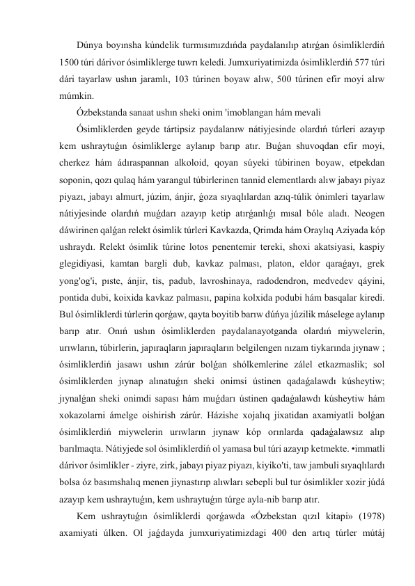  Dúnya boyınsha kúndelik turmısımızdıńda paydalanılıp atırǵan ósimliklerdiń 
1500 túri dárivor ósimliklerge tuwrı keledi. Jumxuriyatimizda ósimliklerdiń 577 túri 
dári tayarlaw ushın jaramlı, 103 túrinen boyaw alıw, 500 túrinen efir moyi alıw 
múmkin. 
 Ózbekstanda sanaat ushın sheki onim 'imoblangan hám mevali 
 Ósimliklerden geyde tártipsiz paydalanıw nátiyjesinde olardıń túrleri azayıp 
kem ushraytuǵın ósimliklerge aylanıp barıp atır. Buǵan shuvoqdan efir moyi, 
cherkez hám ádıraspannan alkoloid, qoyan súyeki túbirinen boyaw, etpekdan 
soponin, qozı qulaq hám yarangul túbirlerinen tannid elementlardı alıw jabayı piyaz 
piyazı, jabayı almurt, júzim, ánjir, ǵoza sıyaqlılardan azıq-túlik ónimleri tayarlaw 
nátiyjesinde olardıń muǵdarı azayıp ketip atırǵanlıǵı mısal bóle aladı. Neogen 
dáwirinen qalǵan relekt ósimlik túrleri Kavkazda, Qrimda hám Oraylıq Aziyada kóp 
ushraydı. Relekt ósimlik túrine lotos penentemir tereki, shoxi akatsiyasi, kaspiy 
glegidiyasi, kamtan bargli dub, kavkaz palması, platon, eldor qaraǵayı, grek 
yong'og'i, pıste, ánjir, tis, padub, lavroshinaya, radodendron, medvedev qáyini, 
pontida dubi, koixida kavkaz palmasıı, papina kolxida podubi hám basqalar kiredi. 
Bul ósimliklerdi túrlerin qorǵaw, qayta boyitib barıw dúńya júzilik máselege aylanıp 
barıp atır. Onıń ushın ósimliklerden paydalanayotganda olardıń miywelerin, 
urıwların, túbirlerin, japıraqların japıraqların belgilengen nızam tiykarında jıynaw ; 
ósimliklerdiń jasawı ushın zárúr bolǵan shólkemlerine zálel etkazmaslik; sol 
ósimliklerden jıynap alınatuǵın sheki onimsi ústinen qadaǵalawdı kúsheytiw; 
jıynalǵan sheki onimdi sapası hám muǵdarı ústinen qadaǵalawdı kúsheytiw hám 
xokazolarni ámelge oishirish zárúr. Házishe xojalıq jixatidan axamiyatli bolǵan 
ósimliklerdiń miywelerin urıwların jıynaw kóp orınlarda qadaǵalawsız alıp 
barılmaqta. Nátiyjede sol ósimliklerdiń ol yamasa bul túri azayıp ketmekte. •immatli 
dárivor ósimlikler - ziyre, zirk, jabayı piyaz piyazı, kiyiko'ti, taw jambuli sıyaqlılardı 
bolsa óz basımshalıq menen jiynastırıp alıwları sebepli bul tur ósimlikler xozir júdá 
azayıp kem ushraytuǵın, kem ushraytuǵın túrge ayla-nib barıp atır. 
 Kem ushraytuǵın ósimliklerdi qorǵawda «Ózbekstan qızıl kitapi» (1978) 
axamiyati úlken. Ol jaǵdayda jumxuriyatimizdagi 400 den artıq túrler mútáj 
