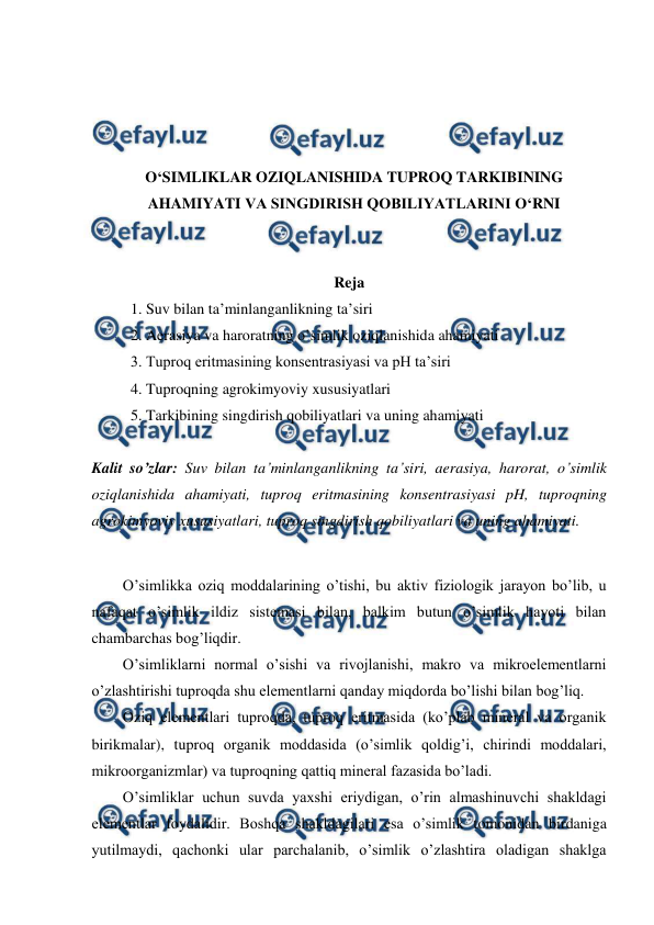  
 
 
 
 
 
O‘SIMLIKLAR OZIQLANISHIDA TUPROQ TARKIBINING 
AHAMIYATI VA SINGDIRISH QOBILIYATLARINI O‘RNI 
 
 
Reja 
1. Suv bilan ta’minlanganlikning ta’siri 
2. Aerasiya va haroratning o’simlik oziqlanishida ahamiyati 
3. Tuproq eritmasining konsentrasiyasi va pH ta’siri 
4. Tuproqning agrokimyoviy xususiyatlari 
5. Tarkibining singdirish qobiliyatlari va uning ahamiyati 
 
Kalit so’zlar: Suv bilan ta’minlanganlikning ta’siri, aerasiya, harorat, o’simlik 
oziqlanishida ahamiyati, tuproq eritmasining konsentrasiyasi pH, tuproqning 
agrokimyoviy xususiyatlari, tuproq singdirish qobiliyatlari va uning ahamiyati. 
 
O’simlikka oziq moddalarining o’tishi, bu aktiv fiziologik jarayon bo’lib, u 
nafaqat o’simlik ildiz sistemasi bilan, balkim butun o’simlik hayoti bilan 
chambarchas bog’liqdir. 
O’simliklarni normal o’sishi va rivojlanishi, makro va mikroelementlarni 
o’zlashtirishi tuproqda shu elementlarni qanday miqdorda bo’lishi bilan bog’liq. 
Oziq elementlari tuproqda, tuproq eritmasida (ko’plab mineral va organik 
birikmalar), tuproq organik moddasida (o’simlik qoldig’i, chirindi moddalari, 
mikroorganizmlar) va tuproqning qattiq mineral fazasida bo’ladi. 
O’simliklar uchun suvda yaxshi eriydigan, o’rin almashinuvchi shakldagi 
elementlar foydalidir. Boshqa shakldagilari esa o’simlik tomonidan birdaniga 
yutilmaydi, qachonki ular parchalanib, o’simlik o’zlashtira oladigan shaklga 
