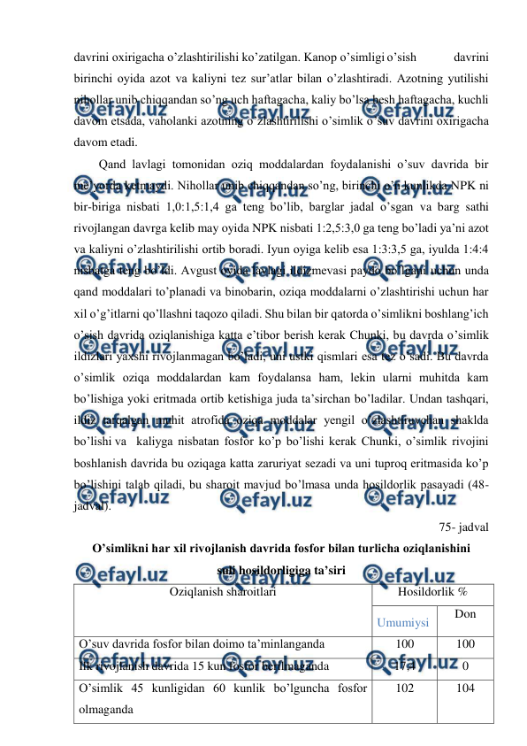  
 
davrini oxirigacha o’zlashtirilishi ko’zatilgan. Kanop o’simligi o’sish 
davrini 
birinchi oyida azot va kaliyni tez sur’atlar bilan o’zlashtiradi. Azotning yutilishi 
nihollar unib chiqqandan so’ng uch haftagacha, kaliy bo’lsa besh haftagacha, kuchli 
davom etsada, vaholanki azotning o’zlashtirilishi o’simlik o’suv davrini oxirigacha 
davom etadi. 
Qand lavlagi tomonidan oziq moddalardan foydalanishi o’suv davrida bir 
me’yorda ketmaydi. Nihollar unib chiqqandan so’ng, birinchi o’n kunlikda NPK ni 
bir-biriga nisbati 1,0:1,5:1,4 ga teng bo’lib, barglar jadal o’sgan va barg sathi 
rivojlangan davrga kelib may oyida NPK nisbati 1:2,5:3,0 ga teng bo’ladi ya’ni azot 
va kaliyni o’zlashtirilishi ortib boradi. Iyun oyiga kelib esa 1:3:3,5 ga, iyulda 1:4:4 
nisbatga teng bo’ldi. Avgust oyida lavlagi ildizmevasi paydo bo’lgani uchun unda 
qand moddalari to’planadi va binobarin, oziqa moddalarni o’zlashtirishi uchun har 
xil o’g’itlarni qo’llashni taqozo qiladi. Shu bilan bir qatorda o’simlikni boshlang’ich 
o’sish davrida oziqlanishiga katta e’tibor berish kerak Chunki, bu davrda o’simlik 
ildizlari yaxshi rivojlanmagan bo’ladi, uni ustki qismlari esa tez o’sadi. Bu davrda 
o’simlik oziqa moddalardan kam foydalansa ham, lekin ularni muhitda kam 
bo’lishiga yoki eritmada ortib ketishiga juda ta’sirchan bo’ladilar. Undan tashqari, 
ildiz tarqalgan muhit atrofida oziqa moddalar yengil o’zlashtiruvchan shaklda 
bo’lishi va kaliyga nisbatan fosfor ko’p bo’lishi kerak Chunki, o’simlik rivojini 
boshlanish davrida bu oziqaga katta zaruriyat sezadi va uni tuproq eritmasida ko’p 
bo’lishini talab qiladi, bu sharoit mavjud bo’lmasa unda hosildorlik pasayadi (48- 
jadval). 
75- jadval 
O’simlikni har xil rivojlanish davrida fosfor bilan turlicha oziqlanishini  
suli hosildorligiga ta’siri 
Oziqlanish sharoitlari 
Hosildorlik % 
Umumiysi 
Don 
O’suv davrida fosfor bilan doimo ta’minlanganda 
100 
100 
Ilk rivojlanish davrida 15 kun fosfor berilmaganda  
17,4 
0 
O’simlik 45 kunligidan 60 kunlik bo’lguncha fosfor 
olmaganda  
102 
104 
