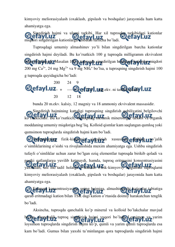  
 
kimyoviy meliorasiyalash (oxaklash, gipslash va boshqalar) jarayonida ham katta 
ahamiyatga ega. 
Singdirish hajmi va ularni tarkibi. Har xil tuproqlar tarkibidagi kationlar 
miqdori singdirilgan kationlarga nisbatan turlicha bo’ladi. 
Tuproqdagi umumiy almashinuv yo’li bilan singdirilgan barcha kationlar 
singdirish hajmi deyiladi. Bu ko’rsatkich 100 g tuproqda milligramm ekvivalent 
bilan belgilanadi. Masalan 100 g tuproqda singdirilgan holatdagi kationlar miqdori 
200 mg Ca2+, 24 mg Mg2+ va 9 mg NH4+ bo’lsa, u tuproqning singdirish hajmi 100 
g tuproqda quyidagicha bo’ladi: 
200 
 24 
9 
---  +  ---- +---  = 12,5 
 mg.ekv. ni tashkil qiladi, 
20 
 12 
18 
bunda 20 m.ekv. kalsiy, 12 magniy va 18 ammoniy ekvivalent massasidir. 
Singdirish hajmining kattaligi tuproqning singdirish qobiliyatini belgilovchi 
ko’rsatkichdir. Bu ko’rsatkich, tuproqning mexanik minerologik tarkibi va organik 
moddaning umumiy miqdoriga bog’liq. Kolloid qismlar kam saqlangan qumloq yoki 
qumsimon tuproqlarda singdirish hajmi kam bo’ladi. 
Tuproqlarning 
fizik-kimyoviy 
singdirish 
xususiyati 
qishloq 
xo’jalik 
o’simliklarining o’sishi va rivojlanishida muxim ahamiyatga ega. Ushbu singdirish 
tufayli o’simliklar uchun zarur bo’lgan oziq elementlar tuproqda birikib qoladi va 
pastki qatlamlarga yuvilib ketmaydi, hamda, tuproq eritmasini konsentrasiyasini 
yaxshilab, uni mo’tadil holatga o’tkazadi. Fizik-kimyoviy singdirish tuproqlarni 
kimyoviy meliorasiyalash (oxaklash, gipslash va boshqalar) jarayonida ham katta 
ahamiyatga ega. 
Eritmani konsentrasiyasiga, uning hajmiga, almashinuvchi kationlar tabiatiga 
qarab eritmadagi kation bilan TSK dagi kation o’rtasida doimiy harakatchan tenglik 
bo’ladi.  
Aksincha, tuproqda qanchalik ko’p mineral va kolloid bo’lakchalar mavjud 
bo’lsa, shunchalik tuproq singdirish hajmi yuqori bo’ladi. Loysimon va yarim 
loysimon tuproqlarda singdirish hajmi ko’p, qumli va yarim qumli tuproqlarda esa 
kam bo’ladi. Gumus bilan yaxshi ta’minlangan qora tuproqlarda singdirish hajmi 
