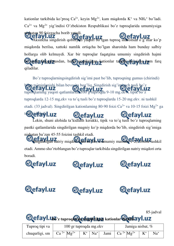  
 
kationlar tarkibida ko’proq Ca2+, keyin Mg2+, kam miqdorda K+ va NH4+ bo’ladi. 
Ca2+ va Mg2+ yig’indisi O’zbekiston Respublikasi bo’z tuproqlarida umumiysiga 
nisbatan 90 foizgacha borib yetadi. 
Aksincha singdirish qobiliyati yuqori bo’lgan tuproq sharoitida o’g’itlar ko’p 
miqdorda berilsa, xattoki namlik ortiqcha bo’lgan sharoitda ham bunday salbiy 
hollarga olib kelmaydi. Xar bir tuproqlar faqatgina umumiy singdirish hajmi 
bo’yicha farqqilmasdan, balki singdirilgan kationlar tarkibi bo’yicha ham farq 
qiladilar. 
Bo’z tuproqlarningsingdirish sig’imi past bo’lib, tuproqning gumus (chirindi) 
bilan ta’minlanishi bilan bevosita bog’liq. Singdirish sig’imi och tusli bo’z 
tuproqlarning yuqori qatlamlarida 100 g tuproqda 9-10 mg.ekv., tipik bo’z 
tuproqlarda 12-15 mg,ekv va to’q tusli bo’z tuproqlarda 15-20 mg.ekv. ni tashkil 
etadi. (33 jadval). Singdirilgan kationlarning 80-90 foizi Ca2+ va 10-15 foizi Mg2+ ga 
to’g’ri keladi. 
Lekin, shuni alohida ta’kidlash kerakki, tipik va to’q tusli bo’z tuproqlarning 
pastki qatlamlarida singdirilgan magniy ko’p miqdorda bo’lib, singdirish sig’imiga 
nisbatan ba’zan 45-55 foizini tashkil etadi. 
Singdirilgan natriy miqdori kam bo’lib, u umumiy massani 1-2,5 foizni tashkil 
etadi. Ammo sho’rtoblangan bo’z tuproqlar tarkibida singdirilgan natriy miqdori orta 
boradi. 
 
 
 
 
 
 
 
85-jadval 
Bo’z tuproqlarda singdirilgan kationlar tarkibi 
Tuproq tipi va 
chuqurligi, sm 
100 gr tuproqda mg.ekv  
Jamiga nisbat, % 
Ca 2+ Mg2+ 
K+ 
Na+  
Jami  
Ca 2+ Mg2+ 
K+ 
Na+  
