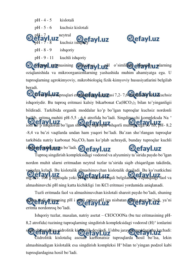  
 
pH - 4 - 5 
 kislotali 
pH - 5 - 6 
 kuchsiz kislotali 
pH - 7  
neytral 
pH - 7 - 8 
 kuchsiz ishqoriy 
pH - 8 - 9 
 ishqoriy 
pH - 9 - 11 
 kuchli ishqoriy 
Tuproq eritmasining reaksiyasi - pH o’simliklar hayotida, ularning 
oziqlanishida va mikroorganizmlarning yashashida muhim ahamiyatga ega. U 
tuproqlarning agrokimyoviy, mikrobiologiq fizik-kimyoviy hususiyatlarini belgilab 
beradi. 
O’rta Osiyo tuproqlari eritmasining reaksiyasi 7,2- 7,6 atrofida bo’lib, u kuchsiz 
ishqoriydir. Bu tuproq eritmasi kalsiy bikarbonat Ca(HCO3)2 bilan to’yinganligii 
bildiradi. Tarkibida organik moddalar ko’p bo’lgan tuproqlar kuchsiz nordonli 
bo’lib, eritma muhiti pH-5,5 - 6,6 atrofida bo’ladi. Singdiruvchi kompleksda Na + 
ioni ko’p miqdorda bo’lgan sho’rxoq tuproqlar ishqorli muhitga ega bo’lib, pH- 8,2 
-8,4 va ba’zi vaqtlarda undan ham yuqori bo’ladi. Ba’zan sho’rlangan tuproqlar 
tarkibida natriy karbonat Na2CO3 ham ko’plab uchraydi, bunday tuproqlar kuchli 
ishqoriy muhitga ega bo’ladi. 
Tuproq singdirish kompleksidagi vodorod va alyuminiy ta’sirida paydo bo’lgan 
nordon muhit ularni eritmadan neytral tuzlar ta’sirida siqib chiqarilgan takdirda, 
vujudga keladi. Bu kislotalik almashinuvchan kislotalik deyiladi. Bu ko’rsatkichni 
mg.ekv. 100 g tuproqda yoki pH ko’rsatkich orqali belgilanadi. Tuproqdagi faol va 
almashinuvchi pH ning katta kichikligi 1m KCl eritmasi yordamida aniqlanadi. 
Tuzli eritmada faol va almashinuvchan kislotali sharoit paydo bo’ladi, shuning 
uchun tuzli eritmaning pH i suvli eritma pH iga nisbatan ancha past bo’ladi, ya’ni 
eritma nordonroq bo’ladi.  
Ishqoriy tuzlar, masalan, natriy asetat – CH3COONa (bu tuz eritmasining pH- 
8,2 atrofida) tuzining tuproqlarning singdirish kompleksidagi vodorod (H)+ ionlarini 
siqib chiqarishiga gidrolitik kislotalik deyiladi. Ushbu jarayon quyidagicha kechadi: 
Gidrolitik kislotaliq asosan karbonatsiz tuproqlarda hosil bo’lsa, lekin 
almashinadigan kislotalik esa singdirish kompleksi H+ bilan to’yingan podzol kabi 
tuproqlardagina hosil bo’ladi. 
