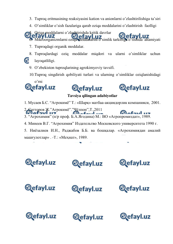  
 
3. Tuproq eritmasining reaksiyasini kation va anionlarni o’zlashtirilishiga ta’siri 
4. O’simliklar o’sish fazalariga qarab oziqa moddalarini o’zlashtirish  faolligi 
5. Oziqa moddalarni o’zlashtirishda kritik davrlar 
6. Mikroorganizmlarni oziqa moddalarini o’simlik tarkibiga o’tishida  ahamiyati 
7. Tuproqdagi organik moddalar.  
8. Tuproqlardagi oziq moddalar miqdori va ularni o’simliklar uchun 
layoqatliligi. 
9. O’zbekiston tuproqlarining agrokimyoviy tavsifi.  
10. 
Tuproq singdirish qobiliyati turlari va ularning o’simliklar oziqlanishidagi 
o’rni 
 
Tavsiya qilingan adabiyotlar 
1. Мусаев Б.С. “Агрокимё” Т.: «Шарқ» матбаа-акциядорлик компанияси,  2001. 
2. Сатторов Ж.”Агрокимё”.”Чўлпон”,Т.,2011 
3. “Агрохимия” (п/р проф. Б.А.Ягодина) М.: ВО «Агропромиздат», 1989. 
4. Минеев В.Г. “Агрохимия” Издательтво Московского университета 1990 г.  
5. Ниёзалиев И.Н., Раджабов Б.Б. ва бошқалар. «Агрохимиядан амалий 
машғулотлар» . -Т.: «Меҳнат», 1989. 
 
