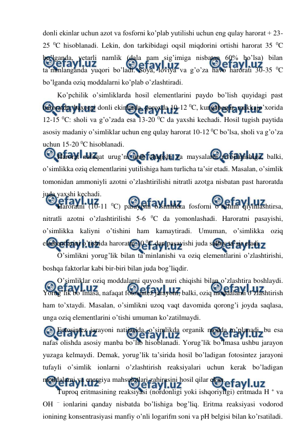  
 
donli ekinlar uchun azot va fosforni ko’plab yutilishi uchun eng qulay harorat + 23-
25 0C hisoblanadi. Lekin, don tarkibidagi oqsil miqdorini ortishi harorat 35 0C 
bo’lganda, yetarli namlik (dala nam sig’imiga nisbatan 60% bo’lsa) bilan 
ta’minlanganda yuqori bo’ladi. Soya, loviya va g’o’za havo harorati 30-35 0C 
bo’lganda oziq moddalarni ko’plab o’zlashtiradi. 
Ko’pchilik o’simliklarda hosil elementlarini paydo bo’lish quyidagi past 
haroratda: baxorgi donli ekinlarda, goroxda 10-12 0C, kungaboqar, makkajo’xorida 
12-15 0C: sholi va g’o’zada esa 13-20 0C da yaxshi kechadi. Hosil tugish paytida 
asosiy madaniy o’simliklar uchun eng qulay harorat 10-12 0C bo’lsa, sholi va g’o’za 
uchun 15-20 0C hisoblanadi. 
Harorat nafaqat urug’ni unib chiqishi va maysalarni rivojlanishiga, balki, 
o’simlikka oziq elementlarini yutilishiga ham turlicha ta’sir etadi. Masalan, o’simlik 
tomonidan ammoniyli azotni o’zlashtirilishi nitratli azotga nisbatan past haroratda 
juda yaxshi kechadi. 
Haroratni (10-11 0C) pasayishi o’simlikka fosforni o’tishini qiyinlashtirsa, 
nitratli azotni o’zlashtirilishi 5-6 0C da yomonlashadi. Haroratni pasayishi, 
o’simlikka kaliyni o’tishini ham kamaytiradi. Umuman, o’simlikka oziq  
elementlarini o’tishida haroratni 10 0C dan pasayishi juda salbiy ta’sir etadi. 
O’simlikni yorug’lik bilan ta’minlanishi va oziq elementlarini o’zlashtirishi, 
boshqa faktorlar kabi bir-biri bilan juda bog’liqdir. 
O’simliklar oziq moddalarni quyosh nuri chiqishi bilan o’zlashtira boshlaydi. 
Yorug’lik bo’lmasa, nafaqat fotosintez jarayoni, balki, oziq moddalarni o’zlashtirish 
ham to’xtaydi. Masalan, o’simlikni uzoq vaqt davomida qorong’i joyda saqlasa, 
unga oziq elementlarini o’tishi umuman ko’zatilmaydi. 
Fotosintez jarayoni natijasida, o’simlikda organik modda to’planadi, bu esa 
nafas olishda asosiy manba bo’lib hisoblanadi. Yorug’lik bo’lmasa ushbu jarayon 
yuzaga kelmaydi. Demak, yorug’lik ta’sirida hosil bo’ladigan fotosintez jarayoni 
tufayli o’simlik ionlarni o’zlashtirish reaksiyalari uchun kerak bo’ladigan 
moddalarni va energiya mahsulotlari zahirasini hosil qilar ekan. 
Tuproq eritmasining reaksiyasi (nordonligi yoki ishqoriyligi) eritmada H + va 
OH – ionlarini qanday nisbatda bo’lishiga bog’liq. Eritma reaksiyasi vodorod 
ionining konsentrasiyasi manfiy o’nli logarifm soni va pH belgisi bilan ko’rsatiladi. 

