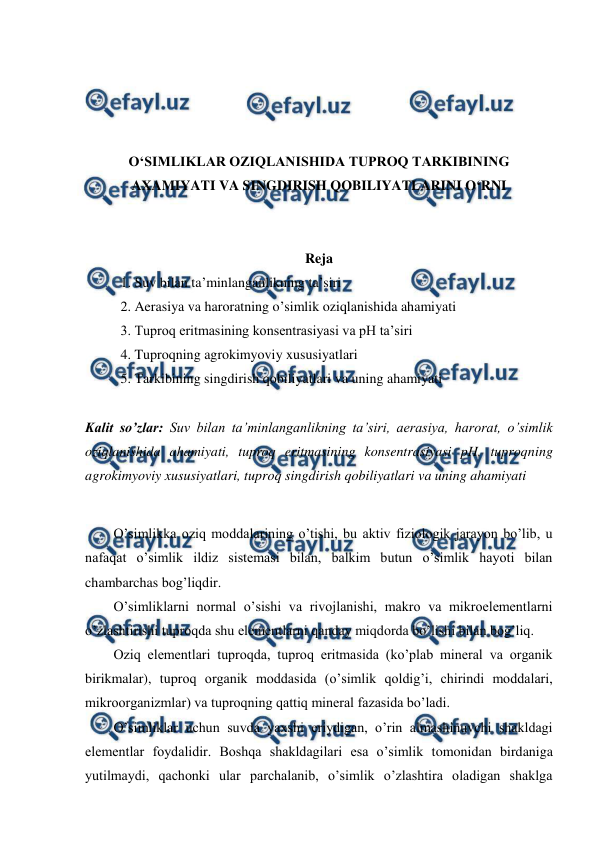  
 
 
 
 
 
O‘SIMLIKLAR OZIQLANISHIDA TUPROQ TARKIBINING 
AXAMIYATI VA SINGDIRISH QOBILIYATLARINI O‘RNI 
 
 
Reja 
1. Suv bilan ta’minlanganlikning ta’siri 
2. Aerasiya va haroratning o’simlik oziqlanishida ahamiyati 
3. Tuproq eritmasining konsentrasiyasi va pH ta’siri 
4. Tuproqning agrokimyoviy xususiyatlari 
5. Tarkibining singdirish qobiliyatlari va uning ahamiyati 
 
Kalit so’zlar: Suv bilan ta’minlanganlikning ta’siri, aerasiya, harorat, o’simlik 
oziqlanishida ahamiyati, tuproq eritmasining konsentrasiyasi pH, tuproqning 
agrokimyoviy xususiyatlari, tuproq singdirish qobiliyatlari va uning ahamiyati 
 
O’simlikka oziq moddalarining o’tishi, bu aktiv fiziologik jarayon bo’lib, u 
nafaqat o’simlik ildiz sistemasi bilan, balkim butun o’simlik hayoti bilan 
chambarchas bog’liqdir. 
O’simliklarni normal o’sishi va rivojlanishi, makro va mikroelementlarni 
o’zlashtirishi tuproqda shu elementlarni qanday miqdorda bo’lishi bilan bog’liq. 
Oziq elementlari tuproqda, tuproq eritmasida (ko’plab mineral va organik 
birikmalar), tuproq organik moddasida (o’simlik qoldig’i, chirindi moddalari, 
mikroorganizmlar) va tuproqning qattiq mineral fazasida bo’ladi. 
O’simliklar uchun suvda yaxshi eriydigan, o’rin almashinuvchi shakldagi 
elementlar foydalidir. Boshqa shakldagilari esa o’simlik tomonidan birdaniga 
yutilmaydi, qachonki ular parchalanib, o’simlik o’zlashtira oladigan shaklga 
