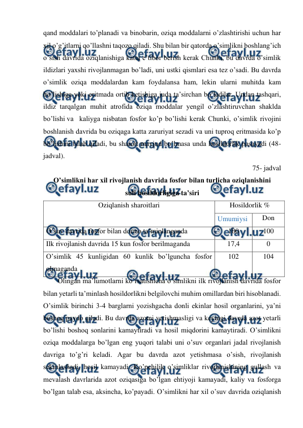  
 
qand moddalari to’planadi va binobarin, oziqa moddalarni o’zlashtirishi uchun har 
xil o’g’itlarni qo’llashni taqozo qiladi. Shu bilan bir qatorda o’simlikni boshlang’ich 
o’sish davrida oziqlanishiga katta e’tibor berish kerak Chunki, bu davrda o’simlik 
ildizlari yaxshi rivojlanmagan bo’ladi, uni ustki qismlari esa tez o’sadi. Bu davrda 
o’simlik oziqa moddalardan kam foydalansa ham, lekin ularni muhitda kam 
bo’lishiga yoki eritmada ortib ketishiga juda ta’sirchan bo’ladilar. Undan tashqari, 
ildiz tarqalgan muhit atrofida oziqa moddalar yengil o’zlashtiruvchan shaklda 
bo’lishi va kaliyga nisbatan fosfor ko’p bo’lishi kerak Chunki, o’simlik rivojini 
boshlanish davrida bu oziqaga katta zaruriyat sezadi va uni tuproq eritmasida ko’p 
bo’lishini talab qiladi, bu sharoit mavjud bo’lmasa unda hosildorlik pasayadi (48- 
jadval). 
75- jadval 
O’simlikni har xil rivojlanish davrida fosfor bilan turlicha oziqlanishini  
suli hosildorligiga ta’siri 
Oziqlanish sharoitlari 
Hosildorlik % 
Umumiysi 
Don 
O’suv davrida fosfor bilan doimo ta’minlanganda 
100 
100 
Ilk rivojlanish davrida 15 kun fosfor berilmaganda  
17,4 
0 
O’simlik 45 kunligidan 60 kunlik bo’lguncha fosfor 
olmaganda  
102 
104 
Olingan ma’lumotlarni ko’rsatishicha o’simlikni ilk rivojlanish davrida fosfor 
bilan yetarli ta’minlash hosildorlikni belgilovchi muhim omillardan biri hisoblanadi. 
O’simlik birinchi 3-4 barglarni yozishgacha donli ekinlar hosil organlarini, ya’ni 
boshoq paydo qiladi. Bu davrda azotni yetishmasligi va keyingi davrda azot yetarli 
bo’lishi boshoq sonlarini kamaytiradi va hosil miqdorini kamaytiradi. O’simlikni 
oziqa moddalarga bo’lgan eng yuqori talabi uni o’suv organlari jadal rivojlanish 
davriga to’g’ri keladi. Agar bu davrda azot yetishmasa o’sish, rivojlanish 
sekinlashadi, hosil kamayadi. Ko’pchilik o’simliklar rivojlanishining gullash va 
mevalash davrlarida azot oziqasiga bo’lgan ehtiyoji kamayadi, kaliy va fosforga 
bo’lgan talab esa, aksincha, ko’payadi. O’simlikni har xil o’suv davrida oziqlanish 
