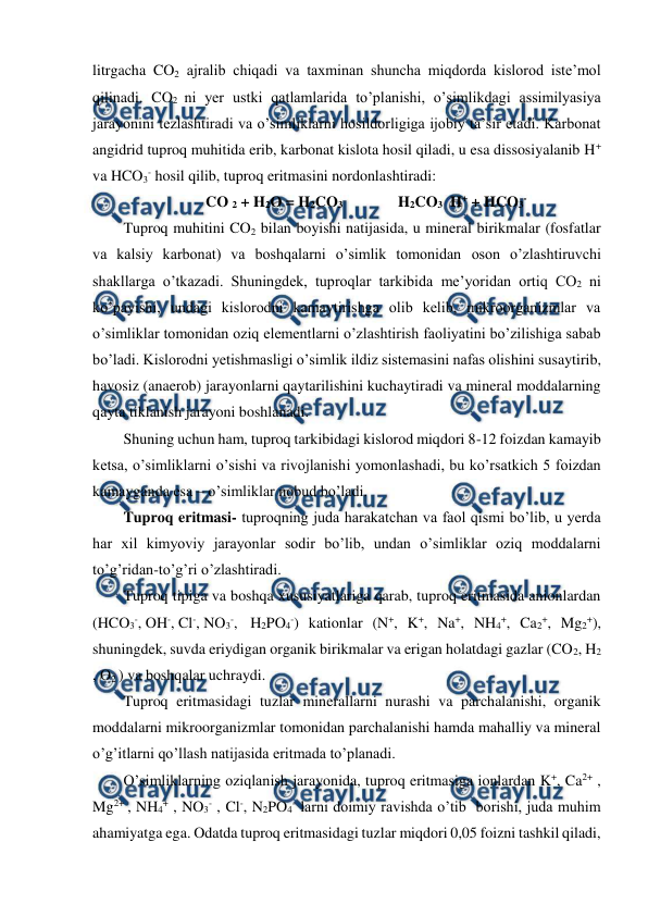  
 
litrgacha CO2 ajralib chiqadi va taxminan shuncha miqdorda kislorod iste’mol 
qilinadi. CO2 ni yer ustki qatlamlarida to’planishi, o’simlikdagi assimilyasiya 
jarayonini tezlashtiradi va o’simliklarni hosildorligiga ijobiy ta’sir etadi. Karbonat 
angidrid tuproq muhitida erib, karbonat kislota hosil qiladi, u esa dissosiyalanib H+ 
va HCO3- hosil qilib, tuproq eritmasini nordonlashtiradi: 
CO 2 + H2O = H2CO3   
H2CO3  H+ + HCO3- 
Tuproq muhitini CO2 bilan boyishi natijasida, u mineral birikmalar (fosfatlar 
va kalsiy karbonat) va boshqalarni o’simlik tomonidan oson o’zlashtiruvchi 
shakllarga o’tkazadi. Shuningdek, tuproqlar tarkibida me’yoridan ortiq CO2 ni 
ko’payishi, undagi kislorodni kamaytirishga olib kelib, mikroorganizmlar va 
o’simliklar tomonidan oziq elementlarni o’zlashtirish faoliyatini bo’zilishiga sabab 
bo’ladi. Kislorodni yetishmasligi o’simlik ildiz sistemasini nafas olishini susaytirib, 
havosiz (anaerob) jarayonlarni qaytarilishini kuchaytiradi va mineral moddalarning 
qayta tiklanish jarayoni boshlanadi. 
Shuning uchun ham, tuproq tarkibidagi kislorod miqdori 8-12 foizdan kamayib 
ketsa, o’simliklarni o’sishi va rivojlanishi yomonlashadi, bu ko’rsatkich 5 foizdan 
kamayganda esa – o’simliklar nobud bo’ladi. 
Tuproq eritmasi- tuproqning juda harakatchan va faol qismi bo’lib, u yerda 
har xil kimyoviy jarayonlar sodir bo’lib, undan o’simliklar oziq moddalarni 
to’g’ridan-to’g’ri o’zlashtiradi. 
Tuproq tipiga va boshqa xususiyatlariga qarab, tuproq eritmasida anionlardan 
(HCO3-, OH-, Cl-, NO3-,  H2PO4-) kationlar (N+, K+, Na+, NH4+, Ca2+, Mg2+), 
shuningdek, suvda eriydigan organik birikmalar va erigan holatdagi gazlar (CO2, H2 
, O2 ) va boshqalar uchraydi. 
Tuproq eritmasidagi tuzlar minerallarni nurashi va parchalanishi, organik 
moddalarni mikroorganizmlar tomonidan parchalanishi hamda mahalliy va mineral 
o’g’itlarni qo’llash natijasida eritmada to’planadi. 
O’simliklarning oziqlanish jarayonida, tuproq eritmasiga ionlardan K+, Ca2+ , 
Mg2+ , NH4+ , NO3- , Cl-, N2PO4- larni doimiy ravishda o’tib  borishi, juda muhim 
ahamiyatga ega. Odatda tuproq eritmasidagi tuzlar miqdori 0,05 foizni tashkil qiladi, 
