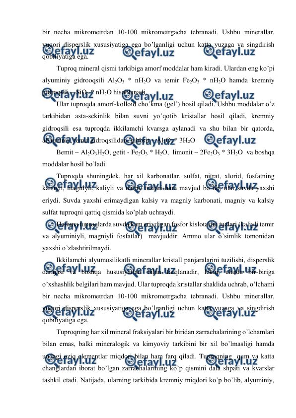 
 
bir necha mikrometrdan 10-100 mikrometrgacha tebranadi. Ushbu minerallar, 
yuqori disperslik xususiyatiga ega bo’lganligi uchun katta yuzaga va singdirish 
qobiliyatiga ega. 
Tuproq mineral qismi tarkibiga amorf moddalar ham kiradi. Ulardan eng ko’pi 
alyuminiy gidrooqsili Al2O3 * nH2O va temir Fe2O3 * nH2O hamda kremniy 
gidroqsili – SiO2 * nH2O hisoblanadi.  
Ular tuproqda amorf-kolloid cho’kma (gel’) hosil qiladi. Ushbu moddalar o’z 
tarkibidan asta-sekinlik bilan suvni yo’qotib kristallar hosil qiladi, kremniy 
gidroqsili esa tuproqda ikkilamchi kvarsga aylanadi va shu bilan bir qatorda, 
alyuminiy, temir gidroqsilidan, gibbsit – Al2O3 * 3H2O  
Bemit – Al2O3H2O, getit - Fe2O3 * H2O,  limonit – 2Fe2O3 * 3H2O  va boshqa 
moddalar hosil bo’ladi.  
Tuproqda shuningdek, har xil karbonatlar, sulfat, nitrat, xlorid, fosfatning 
kalsiyli, magniyli, kaliyli va natriy tuzlari ham mavjud bo’lib, ular suvda yaxshi 
eriydi. Suvda yaxshi erimaydigan kalsiy va magniy karbonati, magniy va kalsiy 
sulfat tuproqni qattiq qismida ko’plab uchraydi. 
Hamma tuproqlarda suvda kam eriydigan fosfor kislotasini tuzlari (kaliyli temir 
va alyuminiyli, magniyli fosfatlar)  mavjuddir. Ammo ular o’simlik tomonidan 
yaxshi o’zlashtirilmaydi. 
Ikkilamchi alyumosilikatli minerallar kristall panjaralarini tuzilishi, disperslik 
darajasi va boshqa hususiyatlari bilan farqlanadir, lekin, ularda bir-biriga 
o’xshashlik belgilari ham mavjud. Ular tuproqda kristallar shaklida uchrab, o’lchami 
bir necha mikrometrdan 10-100 mikrometrgacha tebranadi. Ushbu minerallar, 
yuqori disperslik xususiyatiga ega bo’lganligi uchun katta yuzaga va singdirish 
qobiliyatiga ega. 
Tuproqning har xil mineral fraksiyalari bir biridan zarrachalarining o’lchamlari 
bilan emas, balki mineralogik va kimyoviy tarkibini bir xil bo’lmasligi hamda 
undagi oziq elementlar miqdori bilan ham farq qiladi. Tuproqning  qum va katta 
changlardan iborat bo’lgan zarrachalarining ko’p qismini dala shpati va kvarslar 
tashkil etadi. Natijada, ularning tarkibida kremniy miqdori ko’p bo’lib, alyuminiy, 
