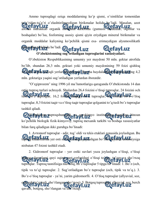  
 
Ammo tuproqdagi oziqa moddalarning ko’p qismi, o’simliklar tomonidan 
to’g’ridan-to’g’ri o’zlashtirilmaydigan birikmalar holida bo’ladi. Masalan, azot 
asosan murakkab organik moddalar tarkibida (gumusli moddalar, oqsillar va 
boshqalar) bo’lsa, fosforning asosiy qismi qiyin eriydigan mineral birikmalar va 
organik moddalar kaliyning ko’pchilik qismi esa- erimaydigan alyumosilikatli 
minerallar tarkibida bo’ladi. 
O’zbekistonning sug’oriladigan tuproqlarini xususiyatlari. 
O’zbekiston Respublikasining umumiy yer maydoni 50 mln. gektar atrofida 
bo’lib, shundan 26,3 mln. gektari yoki umumiy maydonining 59 foizi qishloq 
xo’jalik uchun yaroqli yerlar hisoblanadi. Barcha haydaladigan maydonlarning 4,2 
mln. gektariga yaqini sug’oriladigan yerlardan iboratdir. 
"O’zgiprozem" ning 1996 yil ma’lumotlariga qaraganda O’zbekistonda 14 dan 
ortiq tuproq turlari uchraydi. Shulardan 26,4 foizini o’tloqi tuproqlar, 24 foizini och 
tusli bo’z tuproqlar, 16,2 foizini haqiqiy bo’z tuproqlar, 6,6 foizini bo’z-o’tloq 
tuproqlar, 8,3 foizini taqir va o’tloq-taqir tuproqlar qolganini to’q tusli bo’z tuproqlar 
tashkil qiladi. 
O’zbekiston tuproqshunoslik va agrokimyo institutining tasnifiga binoan 
ko’pchilik biologik fizik-kimyoviy, tuproq mexanik tarkibi va boshqa xususiyatlar 
bilan farq qiladigan ikki guruhga bo’linadi: 
1. Avtomorf tuproqlar - adir, tog’ oldi va tekis etaklari zonasida joylashgan. Bu 
tuproq sharoitlarida yer osti suvlari chuqur joylashgan bo’lib, maydoni umumiysiga 
nisbatan 47 foizni tashkil etadi. 
2. Gidromorf tuproqlar - yer ostki suvlari yuza joylashgan o’tloqi, o’tloqi 
botqoq, daryolarni quyi oqimi past yerlaridagi o’tloqi to’qay, to’qay va sho’rxoq 
tuproqlar. Tuproq tasnifisiga muvofiq, bo’z tuproqlar 5 tipga bo’linadi: 1. Bo’z (och, 
tipik va to’q) tuproqlar. 2. Sug’oriladigan bo’z tuproqlar (och, tipik va to’q.). 3. 
Bo’z-o’tloq tuproqlar - ya’ni, yarim gidromorfli. 4. O’tloq tuproqlar (allyuvial, soz, 
och yoki to’q tusli, sho’rlangan, sho’rxoq). 5. Botqoq tuproqlar ( allyuvial, soz, berch 
qavatli, botqoq, sho’rlangan va sho’rxoq).  
