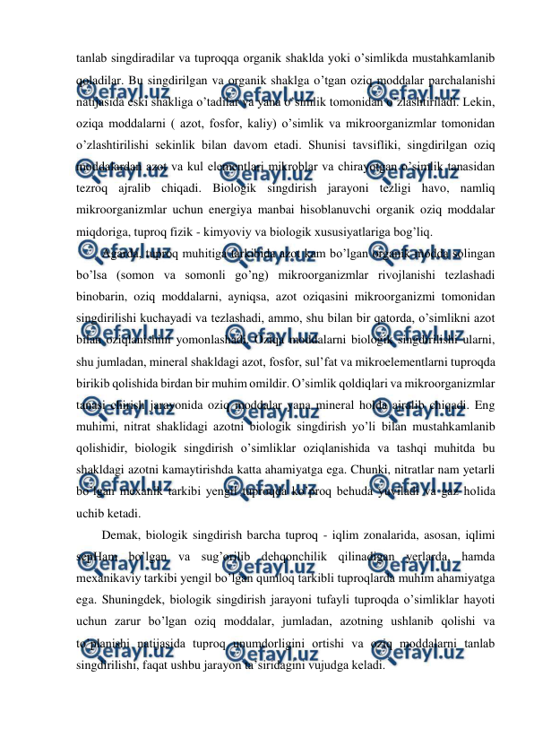  
 
tanlab singdiradilar va tuproqqa organik shaklda yoki o’simlikda mustahkamlanib 
qoladilar. Bu singdirilgan va organik shaklga o’tgan oziq moddalar parchalanishi 
natijasida eski shakliga o’tadilar va yana o’simlik tomonidan o’zlashtiriladi. Lekin, 
oziqa moddalarni ( azot, fosfor, kaliy) o’simlik va mikroorganizmlar tomonidan 
o’zlashtirilishi sekinlik bilan davom etadi. Shunisi tavsifliki, singdirilgan oziq 
moddalardan azot va kul elementlari mikroblar va chirayotgan o’simlik tanasidan 
tezroq ajralib chiqadi. Biologik singdirish jarayoni tezligi havo, namliq 
mikroorganizmlar uchun energiya manbai hisoblanuvchi organik oziq moddalar 
miqdoriga, tuproq fizik - kimyoviy va biologik xususiyatlariga bog’liq. 
Agarda, tuproq muhitiga tarkibida azot kam bo’lgan organik modda solingan 
bo’lsa (somon va somonli go’ng) mikroorganizmlar rivojlanishi tezlashadi 
binobarin, oziq moddalarni, ayniqsa, azot oziqasini mikroorganizmi tomonidan 
singdirilishi kuchayadi va tezlashadi, ammo, shu bilan bir qatorda, o’simlikni azot 
bilan oziqlanishini yomonlashadi. Oziqa moddalarni biologik singdirilishi ularni, 
shu jumladan, mineral shakldagi azot, fosfor, sul’fat va mikroelementlarni tuproqda 
birikib qolishida birdan bir muhim omildir. O’simlik qoldiqlari va mikroorganizmlar 
tanasi chirish jarayonida oziq moddalar yana mineral holda ajralib chiqadi. Eng 
muhimi, nitrat shaklidagi azotni biologik singdirish yo’li bilan mustahkamlanib 
qolishidir, biologik singdirish o’simliklar oziqlanishida va tashqi muhitda bu 
shakldagi azotni kamaytirishda katta ahamiyatga ega. Chunki, nitratlar nam yetarli 
bo’lgan mexanik tarkibi yengil tuproqda ko’proq behuda yuviladi va gaz holida 
uchib ketadi. 
Demak, biologik singdirish barcha tuproq - iqlim zonalarida, asosan, iqlimi 
sepHam bo’lgan va sug’orilib dehqonchilik qilinadigan yerlarda, hamda 
mexanikaviy tarkibi yengil bo’lgan qumloq tarkibli tuproqlarda muhim ahamiyatga 
ega. Shuningdek, biologik singdirish jarayoni tufayli tuproqda o’simliklar hayoti 
uchun zarur bo’lgan oziq moddalar, jumladan, azotning ushlanib qolishi va 
to’planishi natijasida tuproq unumdorligini ortishi va oziq moddalarni tanlab 
singdirilishi, faqat ushbu jarayon ta’siridagini vujudga keladi. 
