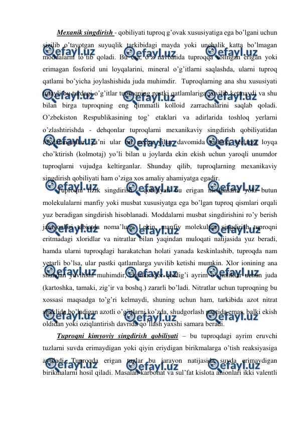  
 
Mexanik singdirish - qobiliyati tuproq g’ovak xususiyatiga ega bo’lgani uchun 
sizilib o’tayotgan suyuqlik tarkibidagi mayda yoki unchalik katta bo’lmagan 
moddalarni to’tib qoladi. Bu esa, o’z navbatida tuproqqa solingan erigan yoki 
erimagan fosforid uni loyqalarini, mineral o’g’itlarni saqlashda, ularni tuproq 
qatlami bo’yicha joylashishida juda muhimdir.  Tuproqlarning ana shu xususiyati 
tufayli bu turdagi o’g’itlar tuproqning pastki qatlamlariga yuvilib ketmaydi va shu 
bilan birga tuproqning eng qimmatli kolloid zarrachalarini saqlab qoladi. 
O’zbekiston Respublikasining tog’ etaklari va adirlarida toshloq yerlarni 
o’zlashtirishda - dehqonlar tuproqlarni mexanikaviy singdirish qobiliyatidan 
foydalanganlar, ya’ni ular bir necha yillar davomida toshloq yerlarga loyqa 
cho’ktirish (kolmotaj) yo’li bilan u joylarda ekin ekish uchun yaroqli unumdor 
tuproqlarni vujudga keltirganlar. Shunday qilib, tuproqlarning mexanikaviy 
singdirish qobiliyati ham o’ziga xos amaliy ahamiyatga egadir. 
Tuproqni fizik singdirish - qobiliyati bu erigan moddalarni yoki butun 
molekulalarni manfiy yoki musbat xususiyatga ega bo’lgan tuproq qismlari orqali 
yuz beradigan singdirish hisoblanadi. Moddalarni musbat singdirishini ro’y berish 
jarayonlari tabiatda noma’lum. Lekin, manfiy molekulyar singdirish tuproqni 
eritmadagi xloridlar va nitratlar bilan yaqindan muloqati natijasida yuz beradi, 
hamda ularni tuproqdagi harakatchan holati yanada keskinlashib, tuproqda nam 
yetarli bo’lsa, ular pastki qatlamlarga yuvilib ketishi mumkin. Xlor ionining ana 
shundan yuvilishi muhimdir, chunki xlor qoldig’i ayrim o’simliklar uchun juda 
(kartoshka, tamaki, zig’ir va boshq.) zararli bo’ladi. Nitratlar uchun tuproqning bu 
xossasi maqsadga to’g’ri kelmaydi, shuning uchun ham, tarkibida azot nitrat 
shaklida bo’ladigan azotli o’g’itlarni ko’zda, shudgorlash paytida emas, balki ekish 
oldidan yoki oziqlantirish davrida qo’llash yaxshi samara beradi. 
Tuproqni kimyoviy singdirish qobiliyati – bu tuproqdagi ayrim eruvchi 
tuzlarni suvda erimaydigan yoki qiyin eriydigan birikmalarga o’tish reaksiyasiga 
aytiladi. Tuproqda erigan tuzlar bu jarayon natijasida suvda erimaydigan 
birikmalarni hosil qiladi. Masalan karbonat va sul’fat kislota anionlari ikki valentli 
