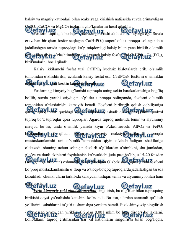  
 
kalsiy va magniy kationlari bilan reaksiyaga kirishish natijasida suvda erimaydigan 
CaSO4, CaCO3 va MgCO3 tuzlarini cho’kmalarini hosil qiladilar. 
Fosforni tuproqda boshqa birikmalarga o’tishi alohida ahamiyatga ega. Suvda 
eruvchan bir qism fosfor saqlagan Ca(H2PO4) superfosfat tuproqqa solinganda u 
jadallashgan tarzda tuproqdagi ko’p miqdordagi kalsiy bilan yana birikib o’simlik 
tomonidan qiyin o’zlashtiradigan ikki va uch kalsiy fosfatlarni CaHPO4, Ca3(PO4)2 
birikmalarini hosil qiladi: 
Kalsiy ikkilamchi fosfat tuzi CaHPO4 kuchsiz kislotalarda erib, o’simlik 
tomonidan o’zlashtirilsa, uchlamli kalsiy fosfat esa, Ca3(PO4)2 fosforni o’simliklar 
uchun layoqatligini keskin kamaytirib yuboradi. 
Fosforning kimyoiy bog’lanishi tuproqda uning sekin harakatlanishiga bog’liq 
bo’lib, suvda yaxshi eriydigan o’g’itlar tuproqqa solinganda, fosforni o’simlik 
tomonidan o’zlashtirishi kamayib ketadi. Fosforni biriktirib qolish qobiliyatiga 
qarab tuproq turlari quyidagi ketma ketlikda joylashadi: qizil tuproq chimli podzol 
tuproq bo’z tuproqlar qora tuproqlar. Agarda tuproq muhitida temir va alyuminiy 
mavjud bo’lsa, unda o’simlik yanada kiyin o’zlashtiruvchi AlPO4 va FePO4 
birikmalari hosil qiladi. Fosforni kimyoviy reaksiya natijasida tuproqda 
mustaxkamlanishi uni o’simlik tomonidan qiyin o’zlashtiradigan shakllariga 
o’tkazadi: shuning uchun solingan fosforli o’g’itlardan o’simlikni, shu jumladan, 
g’o’za va donli ekinlarni foydalanish ko’rsatkichi juda past bo’lib, u 15-20 foizdan 
(solinganiga nisbatan) oshmaydi. Sug’oriladigan O’zbekiston tuproqlarida fosforni 
ko’proq mustaxkamlanishi o’tloqi va o’tloqi-botqoq tuproqlarda jadallashgan tarzda 
kuzatiladi, chunki ularni tarkibida kalsiydan tashqari temir va alyuminiy ionlari ham 
mavjuddir. 
Fizik-kimyoviy yoki almashinuvchan singdirish, bu o’g’itlar bilan tuproqning 
birikishi qaysi yo’nalishda ketishini ko’rsatadi. Bu esa, ulardan samarali qo’llash 
yo’llarini, sabablarini to’g’ri tushunishga yordam beradi. Fizik-kimyoviy singdirish 
- maydalanib yeyilgan yirikligi 0,2 dan 0,001 mkm bo’lgan dispers bo’laklarni, 
kolloidlarni tuproq eritmasidan xar xil kationlarni singdirishi bilan bog’liqdir. 
