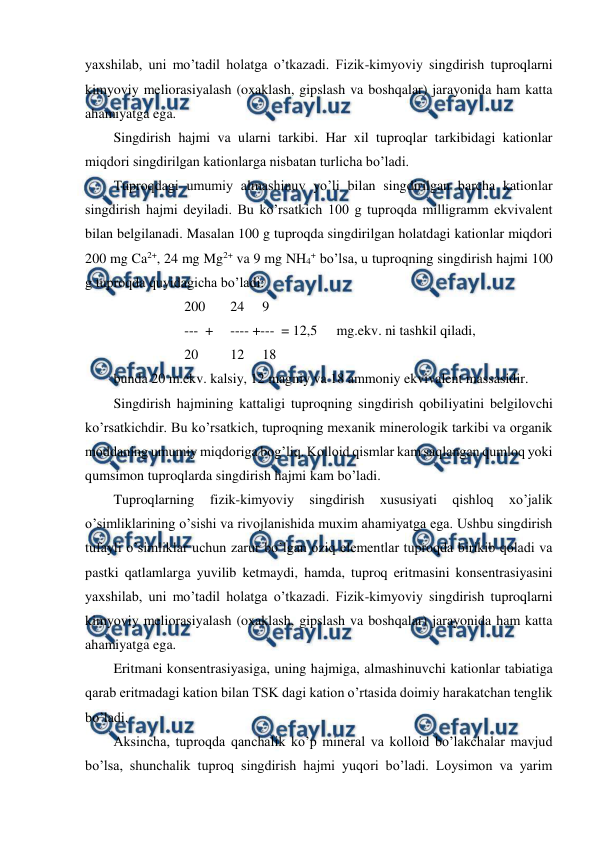  
 
yaxshilab, uni mo’tadil holatga o’tkazadi. Fizik-kimyoviy singdirish tuproqlarni 
kimyoviy meliorasiyalash (oxaklash, gipslash va boshqalar) jarayonida ham katta 
ahamiyatga ega. 
Singdirish hajmi va ularni tarkibi. Har xil tuproqlar tarkibidagi kationlar 
miqdori singdirilgan kationlarga nisbatan turlicha bo’ladi. 
Tuproqdagi umumiy almashinuv yo’li bilan singdirilgan barcha kationlar 
singdirish hajmi deyiladi. Bu ko’rsatkich 100 g tuproqda milligramm ekvivalent 
bilan belgilanadi. Masalan 100 g tuproqda singdirilgan holatdagi kationlar miqdori 
200 mg Ca2+, 24 mg Mg2+ va 9 mg NH4+ bo’lsa, u tuproqning singdirish hajmi 100 
g tuproqda quyidagicha bo’ladi: 
200 
 24 
9 
---  +  ---- +---  = 12,5 
 mg.ekv. ni tashkil qiladi, 
20 
 12 
18 
bunda 20 m.ekv. kalsiy, 12 magniy va 18 ammoniy ekvivalent massasidir. 
Singdirish hajmining kattaligi tuproqning singdirish qobiliyatini belgilovchi 
ko’rsatkichdir. Bu ko’rsatkich, tuproqning mexanik minerologik tarkibi va organik 
moddaning umumiy miqdoriga bog’liq. Kolloid qismlar kam saqlangan qumloq yoki 
qumsimon tuproqlarda singdirish hajmi kam bo’ladi. 
Tuproqlarning 
fizik-kimyoviy 
singdirish 
xususiyati 
qishloq 
xo’jalik 
o’simliklarining o’sishi va rivojlanishida muxim ahamiyatga ega. Ushbu singdirish 
tufayli o’simliklar uchun zarur bo’lgan oziq elementlar tuproqda birikib qoladi va 
pastki qatlamlarga yuvilib ketmaydi, hamda, tuproq eritmasini konsentrasiyasini 
yaxshilab, uni mo’tadil holatga o’tkazadi. Fizik-kimyoviy singdirish tuproqlarni 
kimyoviy meliorasiyalash (oxaklash, gipslash va boshqalar) jarayonida ham katta 
ahamiyatga ega. 
Eritmani konsentrasiyasiga, uning hajmiga, almashinuvchi kationlar tabiatiga 
qarab eritmadagi kation bilan TSK dagi kation o’rtasida doimiy harakatchan tenglik 
bo’ladi.  
Aksincha, tuproqda qanchalik ko’p mineral va kolloid bo’lakchalar mavjud 
bo’lsa, shunchalik tuproq singdirish hajmi yuqori bo’ladi. Loysimon va yarim 
