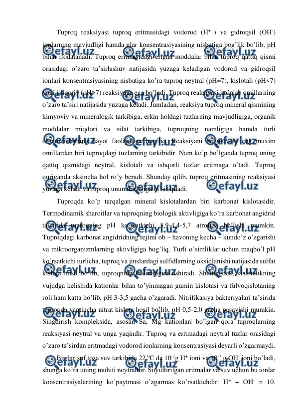  
 
Tuproq reaksiyasi tuproq eritmasidagi vodorod (H+ ) va gidroqsil (OH-) 
ionlarning mavjudligi hamda ular konsentrasiyasining nisbatiga bog’lik bo’lib, pH 
bilan ifodalanadi. Tuproq eritmasidagi erigan moddalar bilan tuproq qattiq qismi 
orasidagi o’zaro ta’sirlashuv natijasida yuzaga keladigan vodorod va gidroqsil 
ionlari konsentrasiyasining nisbatiga ko’ra tuproq neytral (pH=7), kislotali (pH<7) 
yoki ishqoriy (pH>7) reaksiyaga ega bo’ladi. Tuproq reaksiyasi ko’plab omillarning 
o’zaro ta’siri natijasida yuzaga keladi. Jumladan, reaksiya tuproq mineral qismining 
kimyoviy va mineralogik tarkibiga, erkin holdagi tuzlarning mavjudligiga, organik 
moddalar miqdori va sifat tarkibiga, tuproqning namligiga hamda turli 
organizmlarning hayot faoliyatiga bog’liq. Reaksiyani belgilovchi eng muxim 
omillardan biri tuproqdagi tuzlarning tarkibidir. Nam ko’p bo’lganda tuproq uning 
qattiq qismidagi neytral, kislotali va ishqorli tuzlar eritmaga o’tadi. Tuproq 
quriganda aksincha hol ro’y beradi. Shunday qilib, tuproq eritmasining reaksiyasi 
yuzaga keladi va tuproq unumdorligiga ta’sir qiladi.  
Tuproqda ko’p tarqalgan mineral kislotalardan biri karbonat kislotasidir. 
Termodinamik sharoitlar va tuproqning biologik aktivligiga ko’ra karbonat angidrid 
ta’sirida tuproqning pH ko’rsatkichi 3,9-4,4-5,7 atrofida bo’lishi mumkin. 
Tuproqdagi karbonat angidridning rejimi ob – havoning kecha – kundo’z o’zgarishi 
va mikroorganizmlarning aktivligiga bog’liq. Turli o’simliklar uchun maqbo’l pH 
ko’rsatkichi turlicha, tuproq va jinslardagi sulfidlarning oksidlanishi natijasida sulfat 
kislota hosil bo’lib, tuproqning kislotaligini oshiradi. Shuningdek, kislotalikning 
vujudga kelishida kationlar bilan to’yinmagan gumin kislotasi va fulvoqislotaning 
roli ham katta bo’lib, pH 3-3,5 gacha o’zgaradi. Nitrifikasiya bakteriyalari ta’sirida 
tuproqda vaqtincha nitrat kislota hosil bo’lib, pH 0,5-2,0 gacha pasayishi mumkin. 
Singdirish kompleksida, asosan Sa, Mg kationlari bo’lgan qora tuproqlarning 
reaksiyasi neytral va unga yaqindir. Tuproq va eritmadagi neytral tuzlar orasidagi 
o’zaro ta’sirdan eritmadagi vodorod ionlarning konsentrasiyasi deyarli o’zgarmaydi.  
Bir litr sof toza suv tarkibida 22 0C da 10-7g H+ ioni va 10-7 g OH- ioni bo’ladi, 
shunga ko’ra uning muhiti neytraldir. Suyultirilgan eritmalar va suv uchun bu ionlar 
konsentrasiyalarining ko’paytmasi o’zgarmas ko’rsatkichdir: H+ + OH- = 10. 

