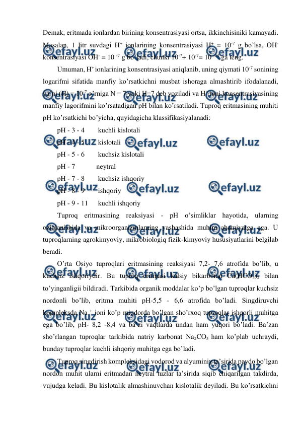  
 
Demak, eritmada ionlardan birining konsentrasiyasi ortsa, ikkinchisiniki kamayadi. 
Masalan, 1 litr suvdagi H+ ionlarining konsentrasiyasi H+ = 10-7 g bo’lsa, OH- 
konsentrasiyasi OH- = 10 -7 g bo’ladi, chunki 10-7+ 10-7= 10 -14 ga teng. 
Umuman, H+ ionlarining konsentrasiyasi aniqlanib, uning qiymati 10-7 sonining 
logarifmi sifatida manfiy ko’rsatkichni musbat ishoraga almashtirib ifodalanadi, 
ya’ni (H) = 10-7 o’rniga N = 7 yoki H=7 deb yoziladi va H+ ioni konsentrasiyasining 
manfiy lagorifmini ko’rsatadigan pH bilan ko’rsatiladi. Tuproq eritmasining muhiti 
pH ko’rsatkichi bo’yicha, quyidagicha klassifikasiyalanadi: 
pH - 3 - 4 
 kuchli kislotali 
pH - 4 - 5 
 kislotali 
pH - 5 - 6 
 kuchsiz kislotali 
pH - 7  
neytral 
pH - 7 - 8 
 kuchsiz ishqoriy 
pH - 8 - 9 
 ishqoriy 
pH - 9 - 11 
 kuchli ishqoriy 
Tuproq eritmasining reaksiyasi - pH o’simliklar hayotida, ularning 
oziqlanishida va mikroorganizmlarning yashashida muhim ahamiyatga ega. U 
tuproqlarning agrokimyoviy, mikrobiologiq fizik-kimyoviy hususiyatlarini belgilab 
beradi. 
O’rta Osiyo tuproqlari eritmasining reaksiyasi 7,2- 7,6 atrofida bo’lib, u 
kuchsiz ishqoriydir. Bu tuproq eritmasi kalsiy bikarbonat Ca(HCO3)2 bilan 
to’yinganligii bildiradi. Tarkibida organik moddalar ko’p bo’lgan tuproqlar kuchsiz 
nordonli bo’lib, eritma muhiti pH-5,5 - 6,6 atrofida bo’ladi. Singdiruvchi 
kompleksda Na + ioni ko’p miqdorda bo’lgan sho’rxoq tuproqlar ishqorli muhitga 
ega bo’lib, pH- 8,2 -8,4 va ba’zi vaqtlarda undan ham yuqori bo’ladi. Ba’zan 
sho’rlangan tuproqlar tarkibida natriy karbonat Na2CO3 ham ko’plab uchraydi, 
bunday tuproqlar kuchli ishqoriy muhitga ega bo’ladi. 
Tuproq singdirish kompleksidagi vodorod va alyuminiy ta’sirida paydo bo’lgan 
nordon muhit ularni eritmadan neytral tuzlar ta’sirida siqib chiqarilgan takdirda, 
vujudga keladi. Bu kislotalik almashinuvchan kislotalik deyiladi. Bu ko’rsatkichni 
