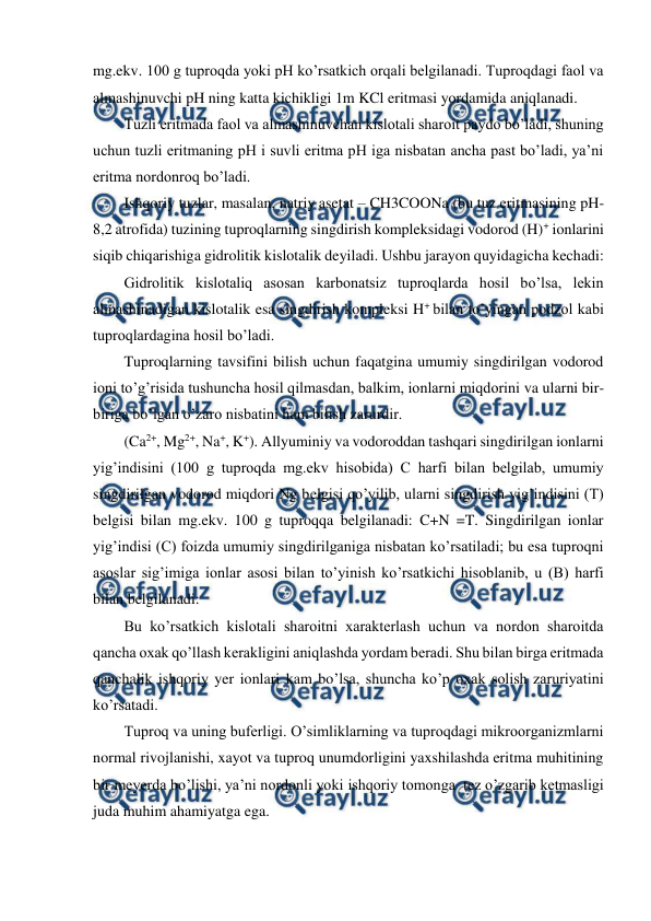  
 
mg.ekv. 100 g tuproqda yoki pH ko’rsatkich orqali belgilanadi. Tuproqdagi faol va 
almashinuvchi pH ning katta kichikligi 1m KCl eritmasi yordamida aniqlanadi. 
Tuzli eritmada faol va almashinuvchan kislotali sharoit paydo bo’ladi, shuning 
uchun tuzli eritmaning pH i suvli eritma pH iga nisbatan ancha past bo’ladi, ya’ni 
eritma nordonroq bo’ladi.  
Ishqoriy tuzlar, masalan, natriy asetat – CH3COONa (bu tuz eritmasining pH- 
8,2 atrofida) tuzining tuproqlarning singdirish kompleksidagi vodorod (H)+ ionlarini 
siqib chiqarishiga gidrolitik kislotalik deyiladi. Ushbu jarayon quyidagicha kechadi: 
Gidrolitik kislotaliq asosan karbonatsiz tuproqlarda hosil bo’lsa, lekin 
almashinadigan kislotalik esa singdirish kompleksi H+ bilan to’yingan podzol kabi 
tuproqlardagina hosil bo’ladi. 
Tuproqlarning tavsifini bilish uchun faqatgina umumiy singdirilgan vodorod 
ioni to’g’risida tushuncha hosil qilmasdan, balkim, ionlarni miqdorini va ularni bir-
biriga bo’lgan o’zaro nisbatini ham bilish zarurdir. 
(Ca2+, Mg2+, Na+, K+). Allyuminiy va vodoroddan tashqari singdirilgan ionlarni 
yig’indisini (100 g tuproqda mg.ekv hisobida) C harfi bilan belgilab, umumiy 
singdirilgan vodorod miqdori Ng belgisi qo’yilib, ularni singdirish yig’indisini (T) 
belgisi bilan mg.ekv. 100 g tuproqqa belgilanadi: C+N =T. Singdirilgan ionlar 
yig’indisi (C) foizda umumiy singdirilganiga nisbatan ko’rsatiladi; bu esa tuproqni 
asoslar sig’imiga ionlar asosi bilan to’yinish ko’rsatkichi hisoblanib, u (B) harfi 
bilan belgilanadi: 
Bu ko’rsatkich kislotali sharoitni xarakterlash uchun va nordon sharoitda 
qancha oxak qo’llash kerakligini aniqlashda yordam beradi. Shu bilan birga eritmada 
qanchalik ishqoriy yer ionlari kam bo’lsa, shuncha ko’p oxak solish zaruriyatini 
ko’rsatadi. 
Tuproq va uning buferligi. O’simliklarning va tuproqdagi mikroorganizmlarni 
normal rivojlanishi, xayot va tuproq unumdorligini yaxshilashda eritma muhitining 
bir meyerda bo’lishi, ya’ni nordonli yoki ishqoriy tomonga  tez o’zgarib ketmasligi 
juda muhim ahamiyatga ega. 
