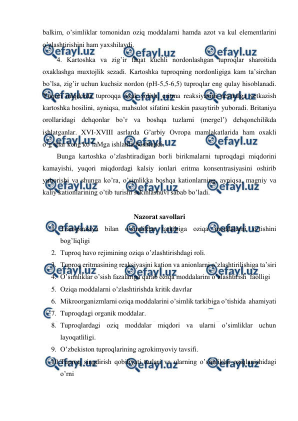  
 
balkim, o’simliklar tomonidan oziq moddalarni hamda azot va kul elementlarini 
o’zlashtirishini ham yaxshilaydi. 
4. Kartoshka va zig’ir faqat kuchli nordonlashgan tuproqlar sharoitida 
oxaklashga muxtojlik sezadi. Kartoshka tuproqning nordonligiga kam ta’sirchan 
bo’lsa, zig’ir uchun kuchsiz nordon (pH-5,5-6,5) tuproqlar eng qulay hisoblanadi. 
Yuqori miqdorda tuproqqa oxak solish, eritma reaksiyasini neytralga yetkazish 
kartoshka hosilini, ayniqsa, mahsulot sifatini keskin pasaytirib yuboradi. Britaniya 
orollaridagi dehqonlar bo’r va boshqa tuzlarni (mergel’) dehqonchilikda 
ishlatganlar. XVI-XVIII asrlarda G’arbiy Ovropa mamlakatlarida ham oxakli 
o’g’itlar keng ko’laMga ishlatila boshlandi.  
Bunga kartoshka o’zlashtiradigan borli birikmalarni tuproqdagi miqdorini 
kamayishi, yuqori miqdordagi kalsiy ionlari eritma konsentrasiyasini oshirib 
yuborishi va shunga ko’ra, o’simlikka boshqa kationlarning, ayniqsa, magniy va 
kaliy kationlarining o’tib turishi sekinlashuvi sabab bo’ladi. 
 
Nazorat savollari 
1. Transpirasiya bilan o’simliklar tarkibiga oziqa moddalarni o’tishini  
bog’liqligi 
2. Tuproq havo rejimining oziqa o’zlashtirishdagi roli.  
3. Tuproq eritmasining reaksiyasini kation va anionlarni o’zlashtirilishiga ta’siri 
4. O’simliklar o’sish fazalariga qarab oziqa moddalarini o’zlashtirish  faolligi 
5. Oziqa moddalarni o’zlashtirishda kritik davrlar 
6. Mikroorganizmlarni oziqa moddalarini o’simlik tarkibiga o’tishida  ahamiyati 
7. Tuproqdagi organik moddalar.  
8. Tuproqlardagi oziq moddalar miqdori va ularni o’simliklar uchun 
layoqatliligi. 
9. O’zbekiston tuproqlarining agrokimyoviy tavsifi.  
10. 
Tuproq singdirish qobiliyati turlari va ularning o’simliklar oziqlanishidagi 
o’rni 
 
