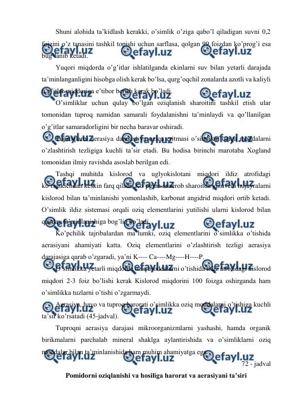  
 
Shuni alohida ta’kidlash kerakki, o’simlik o’ziga qabo’l qiladigan suvni 0,2 
foizini o’z tanasini tashkil topishi uchun sarflasa, qolgan 99 foizdan ko’prog’i esa 
bug’lanib ketadi. 
Yuqori miqdorda o’g’itlar ishlatilganda ekinlarni suv bilan yetarli darajada 
ta’minlanganligini hisobga olish kerak bo’lsa, qurg’oqchil zonalarda azotli va kaliyli 
o’g’itlar miqdoriga e’tibor berish kerak bo’ladi. 
O’simliklar uchun qulay bo’lgan oziqlanish sharoitini tashkil etish ular 
tomonidan tuproq namidan samarali foydalanishni ta’minlaydi va qo’llanilgan 
o’g’itlar samaradorligini bir necha baravar oshiradi. 
Tuproqlarni aerasiya darajasi va oziqa eritmasi o’simlikni oziqa moddalarni 
o’zlashtirish tezligiga kuchli ta’sir etadi. Bu hodisa birinchi marotaba Xogland 
tomonidan ilmiy ravishda asoslab berilgan edi. 
Tashqi muhitda kislorod va uglyokislotani miqdori ildiz atrofidagi 
ko’rsatkichdan keskin farq qiladi. Ko’pgina anaerob sharoitda yutuvchi hujayralarni 
kislorod bilan ta’minlanishi yomonlashib, karbonat angidrid miqdori ortib ketadi. 
O’simlik ildiz sistemasi orqali oziq elementlarini yutilishi ularni kislorod bilan 
qanday ta’minlanishiga bog’liq bo’ladi. 
Ko’pchilik tajribalardan ma’lumki, oziq elementlarini o’simlikka o’tishida 
aerasiyani ahamiyati katta. Oziq elementlarini o’zlashtirish tezligi aerasiya 
darajasiga qarab o’zgaradi, ya’ni K---- Ca----Mg----H----P. 
O’simlikka yetarli miqdorda oziq moddalarni o’tishida ildiz atrofidagi kislorod 
miqdori 2-3 foiz bo’lishi kerak Kislorod miqdorini 100 foizga oshirganda ham 
o’simlikka tuzlarni o’tishi o’zgarmaydi. 
Aerasiya, havo va tuproq harorati o’simlikka oziq moddalarni o’tishiga kuchli 
ta’sir ko’rsatadi (45-jadval). 
Tuproqni aerasiya darajasi mikroorganizmlarni yashashi, hamda organik 
birikmalarni parchalab mineral shaklga aylantirishida va o’simliklarni oziq 
moddalar bilan ta’minlanishida ham muhim ahamiyatga ega. 
72 - jadval 
Pomidorni oziqlanishi va hosiliga harorat va aerasiyani ta’siri 
