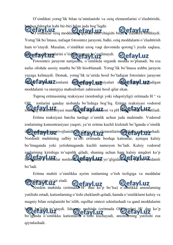  
 
O’simlikni yorug’lik bilan ta’minlanishi va oziq elementlarini o’zlashtirishi, 
boshqa faktorlar kabi bir-biri bilan juda bog’liqdir. 
O’simliklar oziq moddalarni quyosh nuri chiqishi bilan o’zlashtira boshlaydi. 
Yorug’lik bo’lmasa, nafaqat fotosintez jarayoni, balki, oziq moddalarni o’zlashtirish 
ham to’xtaydi. Masalan, o’simlikni uzoq vaqt davomida qorong’i joyda saqlasa, 
unga oziq elementlarini o’tishi umuman ko’zatilmaydi. 
Fotosintez jarayoni natijasida, o’simlikda organik modda to’planadi, bu esa 
nafas olishda asosiy manba bo’lib hisoblanadi. Yorug’lik bo’lmasa ushbu jarayon 
yuzaga kelmaydi. Demak, yorug’lik ta’sirida hosil bo’ladigan fotosintez jarayoni 
tufayli o’simlik ionlarni o’zlashtirish reaksiyalari uchun kerak bo’ladigan 
moddalarni va energiya mahsulotlari zahirasini hosil qilar ekan. 
Tuproq eritmasining reaksiyasi (nordonligi yoki ishqoriyligi) eritmada H + va 
OH – ionlarini qanday nisbatda bo’lishiga bog’liq. Eritma reaksiyasi vodorod 
ionining konsentrasiyasi manfiy o’nli logarifm soni va pH belgisi bilan ko’rsatiladi. 
Eritma reaksiyasi barcha turdagi o’simlik uchun juda muhimdir. Vodorod 
ionlarining konsentrasiyasi yuqori, ya’ni eritma kuchli kislotali bo’lganda o’simlik 
ildiz sistemasining rivojlanishi va ularga oziq elementlarini yutilishi yomonlashadi. 
Nordonli muhitning salbiy ta’siri eritmada boshqa kationlar, ayniqsa kalsiy 
bo’lmaganda yoki yetishmaganda kuchli namoyon bo’ladi. Kalsiy vodorod 
ionlarining kirishiga to’sqinlik qiladi, shuning uchun ham kalsiy miqdori ko’p 
bo’lganda o’simliklar nordonli muhitga kalsiy yo’qligidan ko’ra yaxshi chidamli 
bo’ladi. 
Eritma muhiti o’simlikka ayrim ionlarning o’tish tezligiga va moddalar 
almashinuviga ta’sir etadi. 
Nordon muhitda (eritmada H+ ioni ko’p bo’lsa) o’simlikka anionlarning 
yutilishi ortadi, kationlarning o’tishi cheklanib qoladi, hamda o’simliklarni kalsiy va 
magniy bilan oziqlanishi bo’zilib, oqsillar sintezi sekinlashadi va qand moddalarini 
hosil bo’lishi to’xtaydi. Ishqoriy muhitda (eritmada OH- ionlari H+ dan ko’p 
bo’lganda o’simlikka kationlarni o’tishi kuchayadi, anionlarning yutilishi esa 
qiyinlashadi. 
