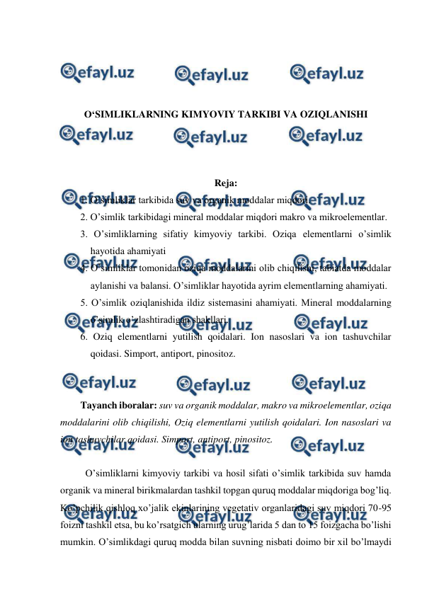  
 
 
 
 
 
O‘SIMLIKLARNING KIMYOVIY TARKIBI VA OZIQLANISHI 
 
 
 
Reja: 
1. O’simliklar tarkibida suv va organik moddalar miqdori. 
2. O’simlik tarkibidagi mineral moddalar miqdori makro va mikroelementlar. 
3. O’simliklarning sifatiy kimyoviy tarkibi. Oziqa elementlarni o’simlik 
hayotida ahamiyati 
4. O’simliklar tomonidan oziqa moddalarini olib chiqilishi, tabiatda moddalar 
aylanishi va balansi. O’simliklar hayotida ayrim elementlarning ahamiyati. 
5. O’simlik oziqlanishida ildiz sistemasini ahamiyati. Mineral moddalarning 
o’simlik o’zlashtiradigan shakllari. 
6. Oziq elementlarni yutilish qoidalari. Ion nasoslari va ion tashuvchilar 
qoidasi. Simport, antiport, pinositoz. 
 
 
Tayanch iboralar: suv va organik moddalar, makro va mikroelementlar, oziqa 
moddalarini olib chiqilishi, Oziq elementlarni yutilish qoidalari. Ion nasoslari va 
ion tashuvchilar qoidasi. Simport, antiport, pinositoz. 
 
O’simliklarni kimyoviy tarkibi va hosil sifati o’simlik tarkibida suv hamda 
organik va mineral birikmalardan tashkil topgan quruq moddalar miqdoriga bog’liq. 
Ko’pchilik qishloq xo’jalik ekinlarining vegetativ organlaridagi suv miqdori 70-95 
foizni tashkil etsa, bu ko’rsatgich ularning urug’larida 5 dan to 15 foizgacha bo’lishi 
mumkin. O’simlikdagi quruq modda bilan suvning nisbati doimo bir xil bo’lmaydi 
