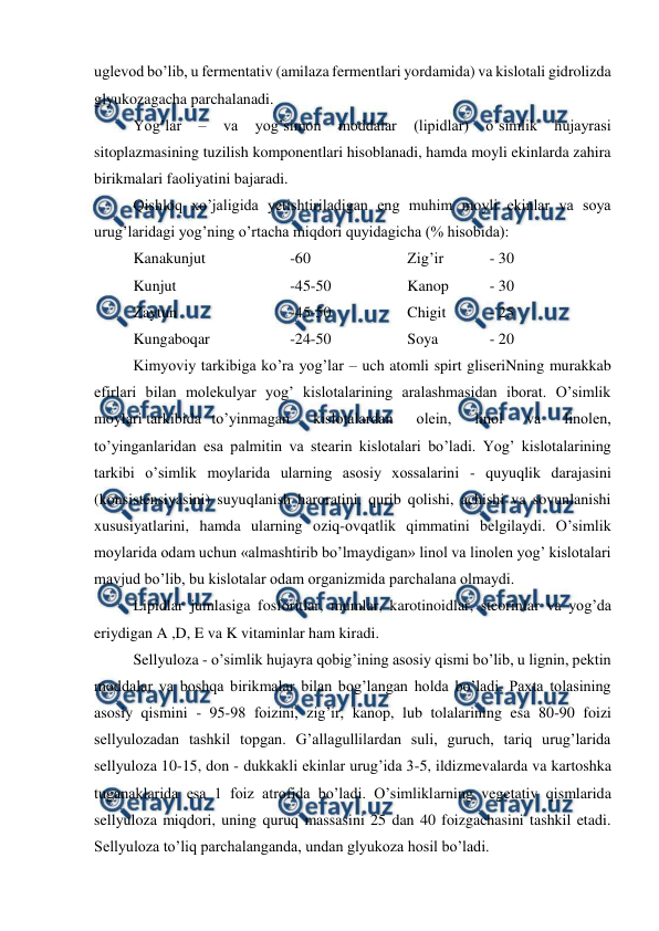  
 
uglevod bo’lib, u fermentativ (amilaza fermentlari yordamida) va kislotali gidrolizda 
glyukozagacha parchalanadi. 
Yog’lar 
– 
va 
yog’simon 
moddalar 
(lipidlar) 
o’simlik 
hujayrasi 
sitoplazmasining tuzilish komponentlari hisoblanadi, hamda moyli ekinlarda zahira 
birikmalari faoliyatini bajaradi. 
Qishloq xo’jaligida yetishtiriladigan eng muhim moyli ekinlar va soya 
urug’laridagi yog’ning o’rtacha miqdori quyidagicha (% hisobida): 
Kanakunjut  
 
-60 
 
 
Zig’ir  
 - 30 
Kunjut 
 
 
-45-50 
 
Kanop 
 - 30 
Zaytun 
 
 
-45-50 
 
Chigit 
 
 - 25 
Kungaboqar  
 
-24-50 
 
Soya  
 - 20 
Kimyoviy tarkibiga ko’ra yog’lar – uch atomli spirt gliseriNning murakkab 
efirlari bilan molekulyar yog’ kislotalarining aralashmasidan iborat. O’simlik 
moylari tarkibida to’yinmagan 
kislotalardan 
olein, 
linol 
va 
linolen, 
to’yinganlaridan esa palmitin va stearin kislotalari bo’ladi. Yog’ kislotalarining 
tarkibi o’simlik moylarida ularning asosiy xossalarini - quyuqlik darajasini 
(konsistensiyasini) suyuqlanish haroratini, qurib qolishi, achishi va sovunlanishi 
xususiyatlarini, hamda ularning oziq-ovqatlik qimmatini belgilaydi. O’simlik 
moylarida odam uchun «almashtirib bo’lmaydigan» linol va linolen yog’ kislotalari 
mavjud bo’lib, bu kislotalar odam organizmida parchalana olmaydi. 
Lipidlar jumlasiga fosforitlar, mumlar, karotinoidlar, steorinlar va yog’da 
eriydigan A ,D, E va K vitaminlar ham kiradi. 
Sellyuloza - o’simlik hujayra qobig’ining asosiy qismi bo’lib, u lignin, pektin 
moddalar va boshqa birikmalar bilan bog’langan holda bo’ladi. Paxta tolasining 
asosiy qismini - 95-98 foizini, zig’ir, kanop, lub tolalarining esa 80-90 foizi 
sellyulozadan tashkil topgan. G’allagullilardan suli, guruch, tariq urug’larida 
sellyuloza 10-15, don - dukkakli ekinlar urug’ida 3-5, ildizmevalarda va kartoshka 
tuganaklarida esa 1 foiz atrofida bo’ladi. O’simliklarning vegetativ qismlarida 
sellyuloza miqdori, uning quruq massasini 25 dan 40 foizgachasini tashkil etadi. 
Sellyuloza to’liq parchalanganda, undan glyukoza hosil bo’ladi. 
